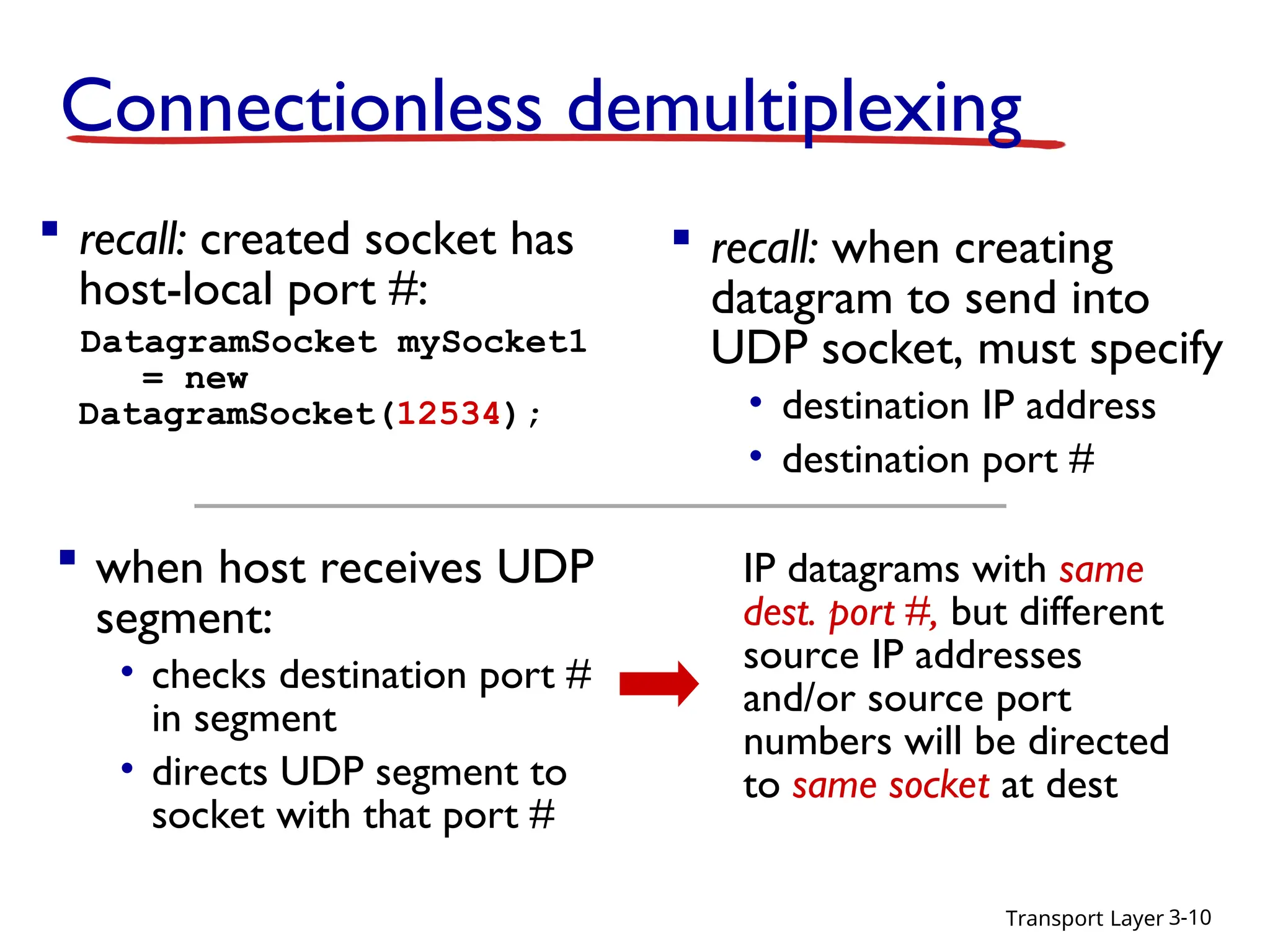 Transport Layer 3-10
Connectionless demultiplexing
 recall: created socket has
host-local port #:
DatagramSocket mySocket1
= new
DatagramSocket(12534);
 when host receives UDP
segment:
• checks destination port #
in segment
• directs UDP segment to
socket with that port #
 recall: when creating
datagram to send into
UDP socket, must specify
• destination IP address
• destination port #
IP datagrams with same
dest. port #, but different
source IP addresses
and/or source port
numbers will be directed
to same socket at dest
 