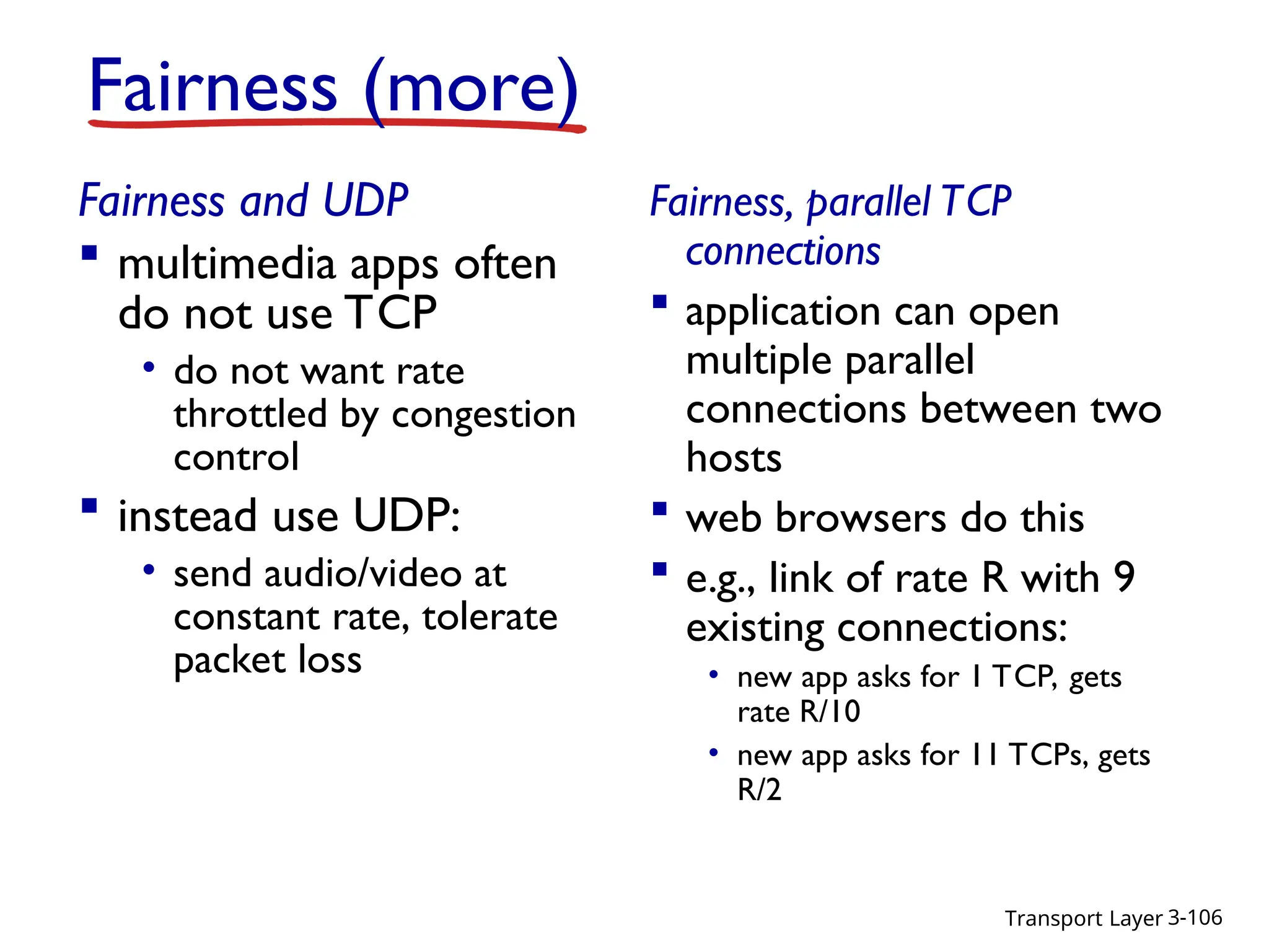 Transport Layer 3-106
Fairness (more)
Fairness and UDP
 multimedia apps often
do not use TCP
• do not want rate
throttled by congestion
control
 instead use UDP:
• send audio/video at
constant rate, tolerate
packet loss
Fairness, parallel TCP
connections
 application can open
multiple parallel
connections between two
hosts
 web browsers do this
 e.g., link of rate R with 9
existing connections:
• new app asks for 1 TCP, gets
rate R/10
• new app asks for 11 TCPs, gets
R/2
 