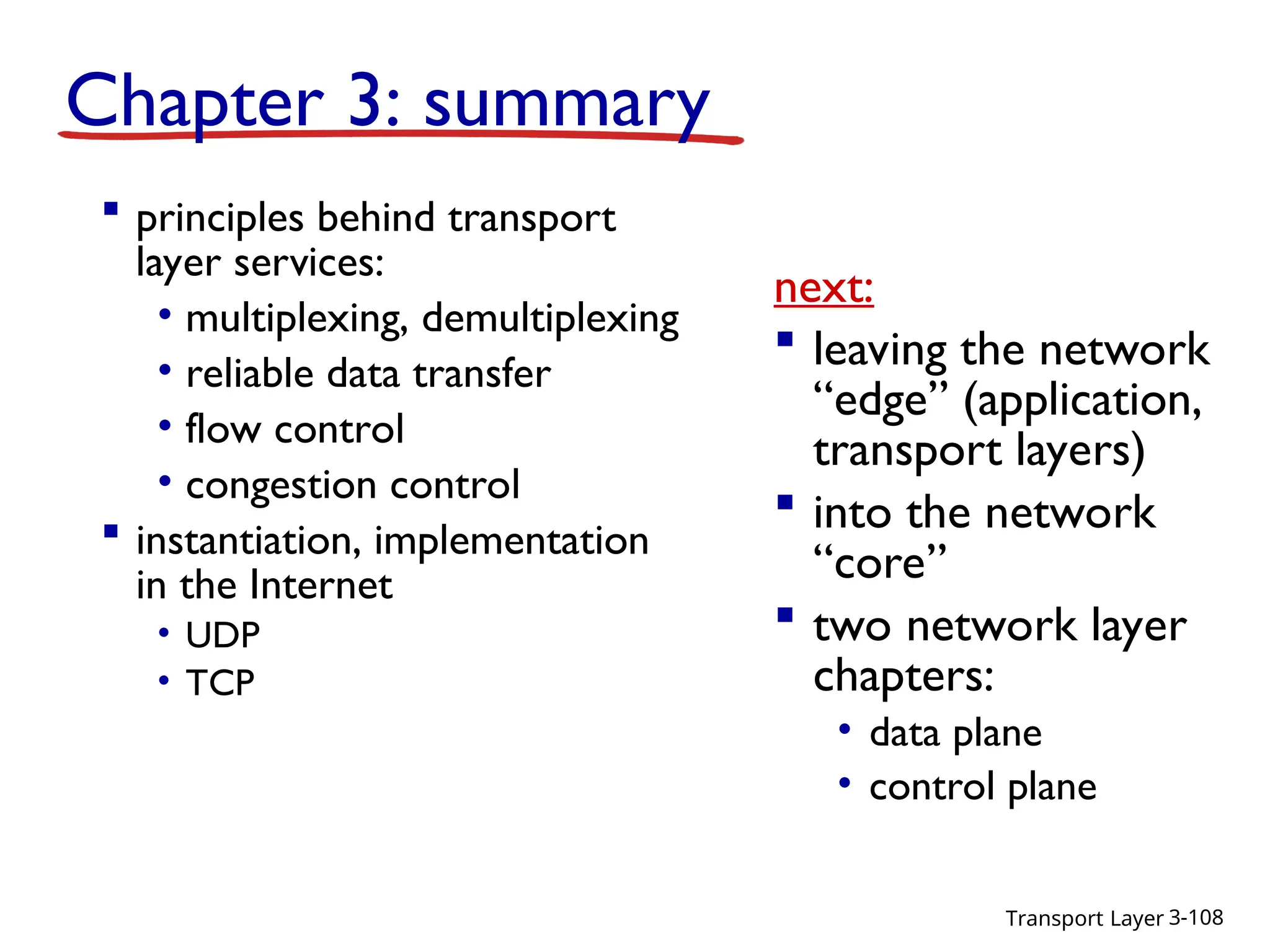 Transport Layer 3-108
Chapter 3: summary
 principles behind transport
layer services:
• multiplexing, demultiplexing
• reliable data transfer
• flow control
• congestion control
 instantiation, implementation
in the Internet
• UDP
• TCP
next:
 leaving the network
“edge” (application,
transport layers)
 into the network
“core”
 two network layer
chapters:
• data plane
• control plane
 