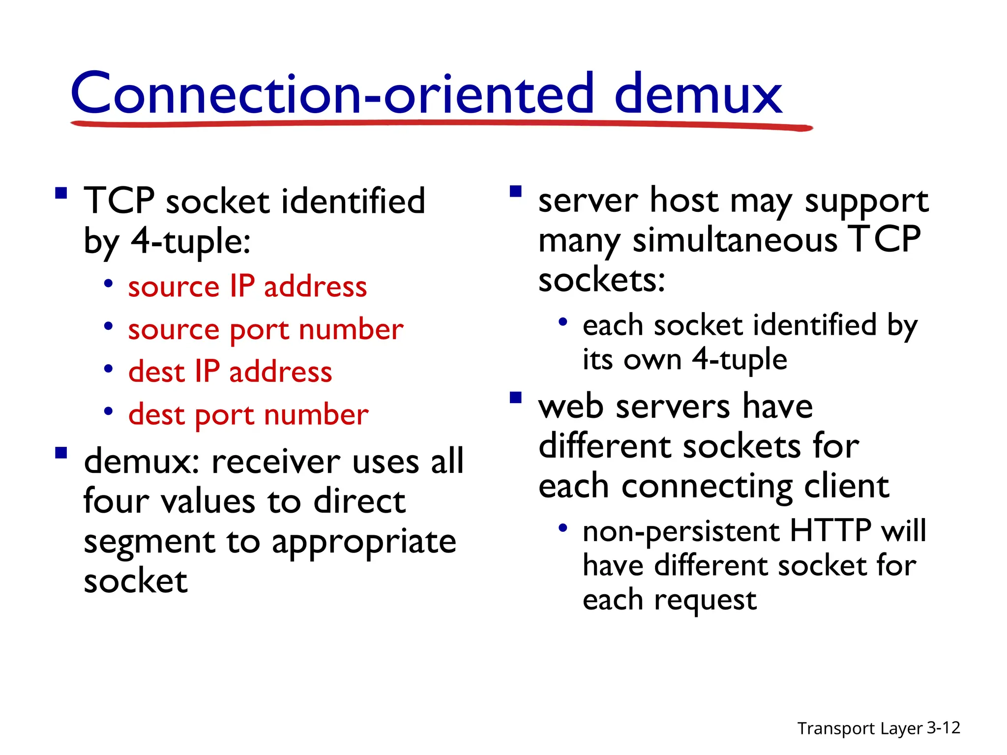 Transport Layer 3-12
Connection-oriented demux
 TCP socket identified
by 4-tuple:
• source IP address
• source port number
• dest IP address
• dest port number
 demux: receiver uses all
four values to direct
segment to appropriate
socket
 server host may support
many simultaneous TCP
sockets:
• each socket identified by
its own 4-tuple
 web servers have
different sockets for
each connecting client
• non-persistent HTTP will
have different socket for
each request
 
