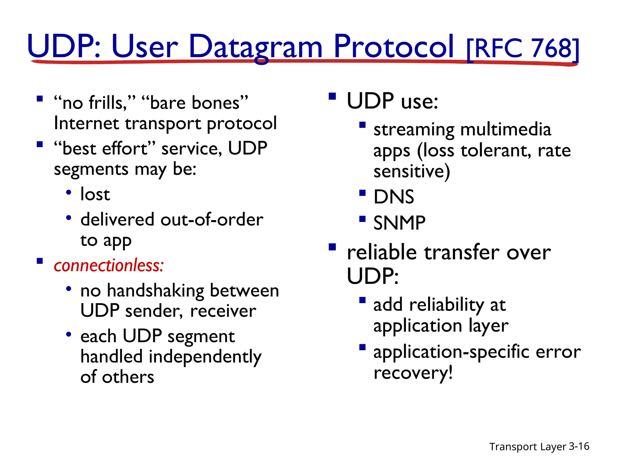 Transport Layer 3-16
UDP: User Datagram Protocol [RFC 768]
 “no frills,” “bare bones”
Internet transport protocol
 “best effort” service, UDP
segments may be:
• lost
• delivered out-of-order
to app
 connectionless:
• no handshaking between
UDP sender, receiver
• each UDP segment
handled independently
of others
 UDP use:
 streaming multimedia
apps (loss tolerant, rate
sensitive)
 DNS
 SNMP
 reliable transfer over
UDP:
 add reliability at
application layer
 application-specific error
recovery!
 