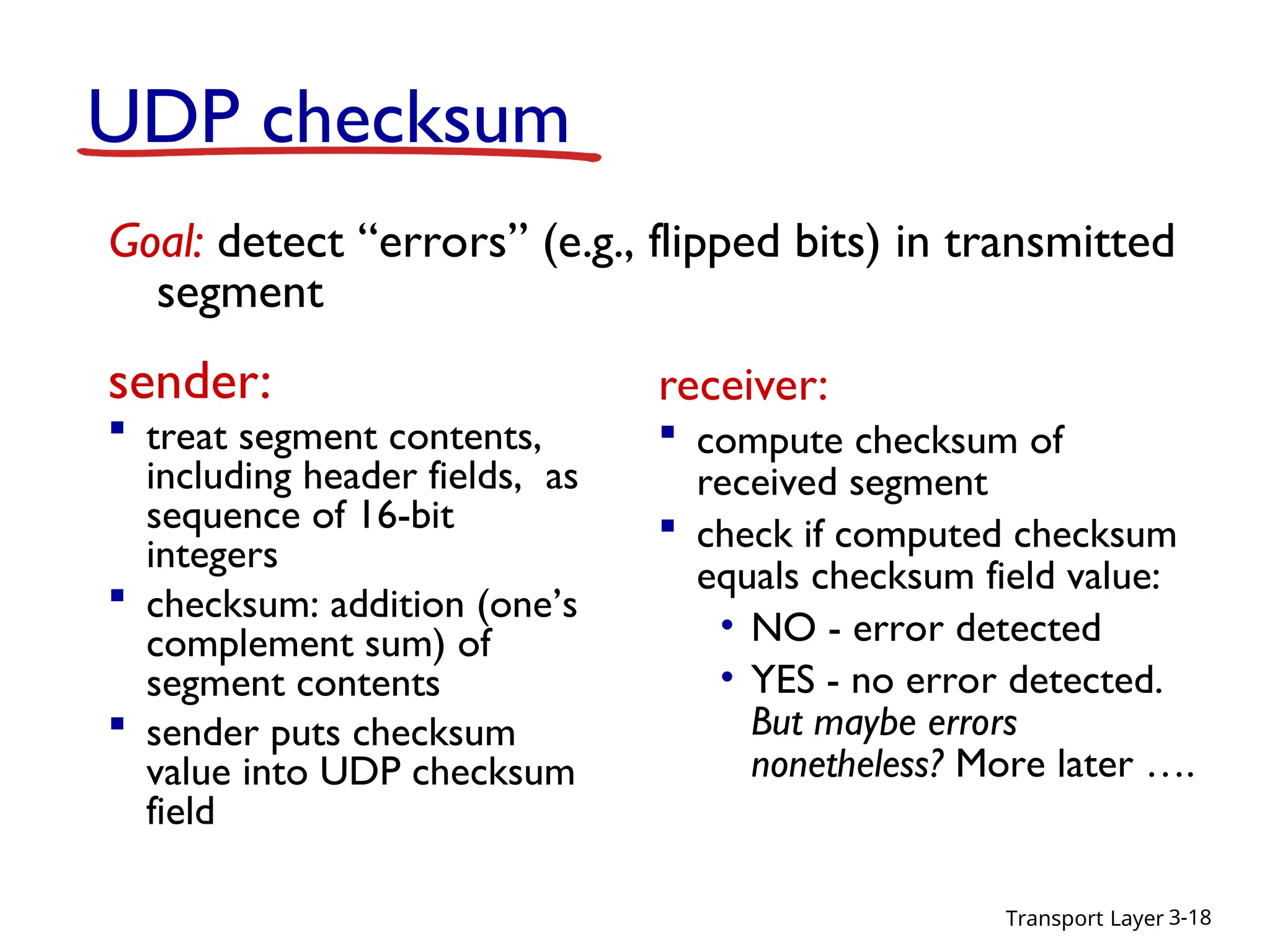 Transport Layer 3-18
UDP checksum
sender:
 treat segment contents,
including header fields, as
sequence of 16-bit
integers
 checksum: addition (one’s
complement sum) of
segment contents
 sender puts checksum
value into UDP checksum
field
receiver:
 compute checksum of
received segment
 check if computed checksum
equals checksum field value:
• NO - error detected
• YES - no error detected.
But maybe errors
nonetheless? More later ….
Goal: detect “errors” (e.g., flipped bits) in transmitted
segment
 