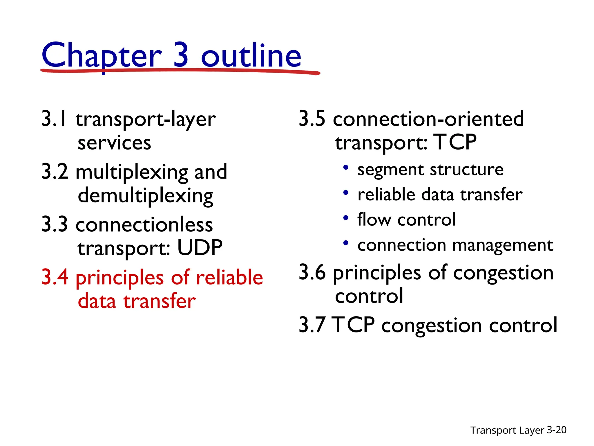 Transport Layer 3-20
Chapter 3 outline
3.1 transport-layer
services
3.2 multiplexing and
demultiplexing
3.3 connectionless
transport: UDP
3.4 principles of reliable
data transfer
3.5 connection-oriented
transport: TCP
• segment structure
• reliable data transfer
• flow control
• connection management
3.6 principles of congestion
control
3.7 TCP congestion control
 