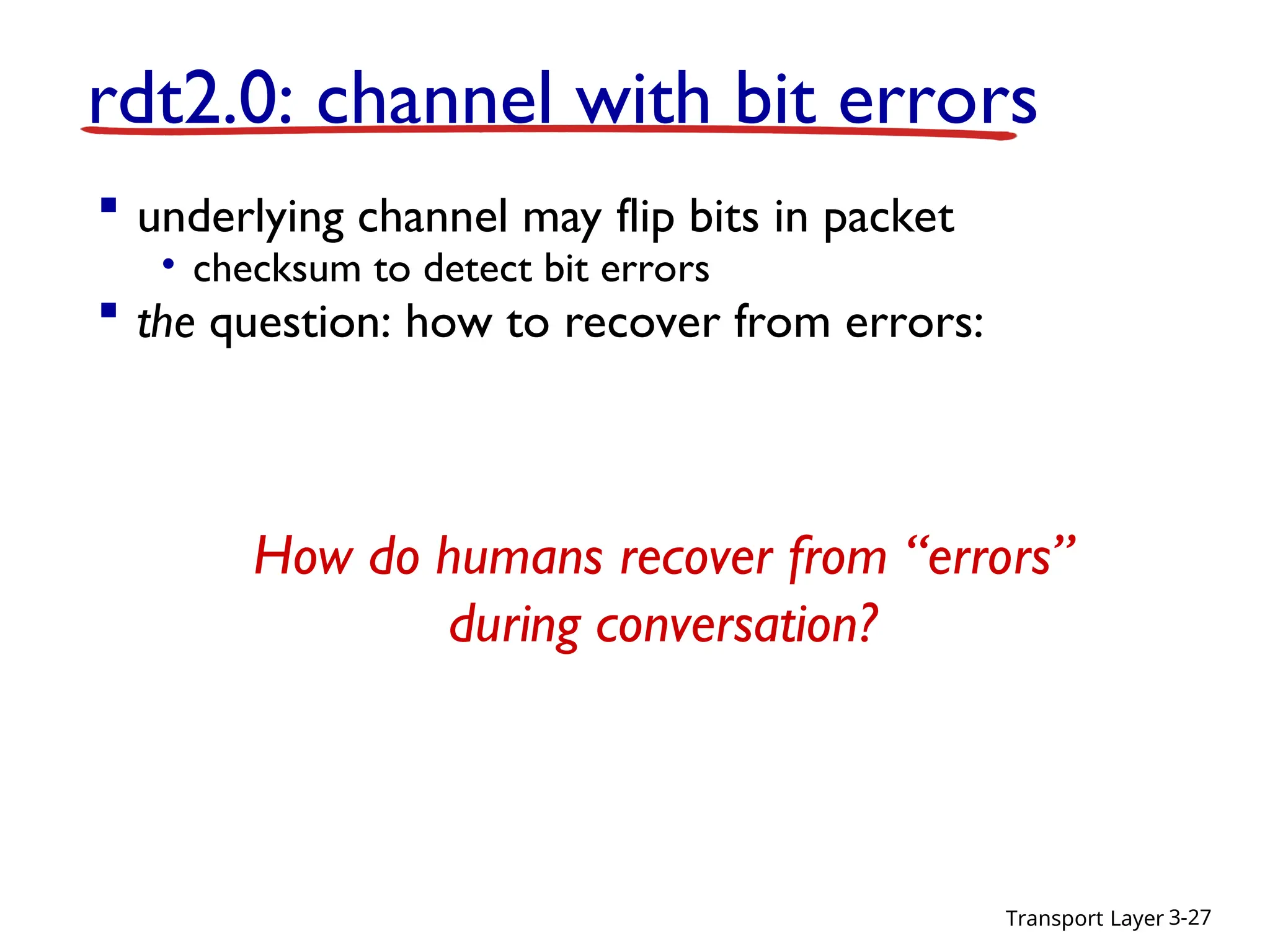 Transport Layer 3-27
 underlying channel may flip bits in packet
• checksum to detect bit errors
 the question: how to recover from errors:
• acknowledgements (ACKs): receiver explicitly tells sender
that pkt received OK
• negative acknowledgements (NAKs): receiver explicitly tells
sender that pkt had errors
• sender retransmits pkt on receipt of NAK
 new mechanisms in rdt2.0 (beyond rdt1.0):
• error detection
• receiver feedback: control msgs (ACK,NAK) rcvr-
>sender
rdt2.0: channel with bit errors
How do humans recover from “errors”
during conversation?
 