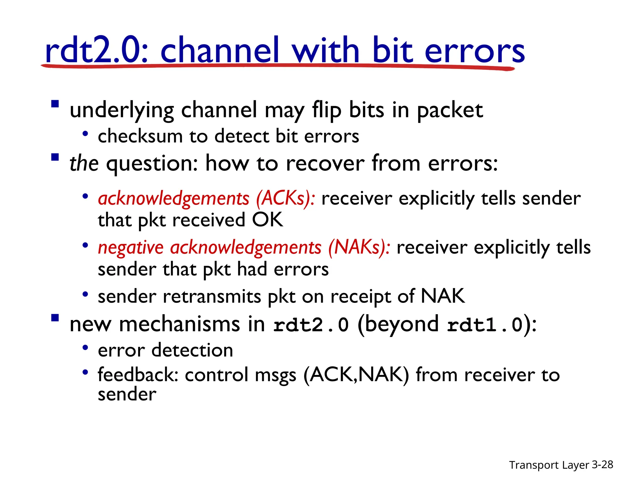 Transport Layer 3-28
 underlying channel may flip bits in packet
• checksum to detect bit errors
 the question: how to recover from errors:
• acknowledgements (ACKs): receiver explicitly tells sender
that pkt received OK
• negative acknowledgements (NAKs): receiver explicitly tells
sender that pkt had errors
• sender retransmits pkt on receipt of NAK
 new mechanisms in rdt2.0 (beyond rdt1.0):
• error detection
• feedback: control msgs (ACK,NAK) from receiver to
sender
rdt2.0: channel with bit errors
 