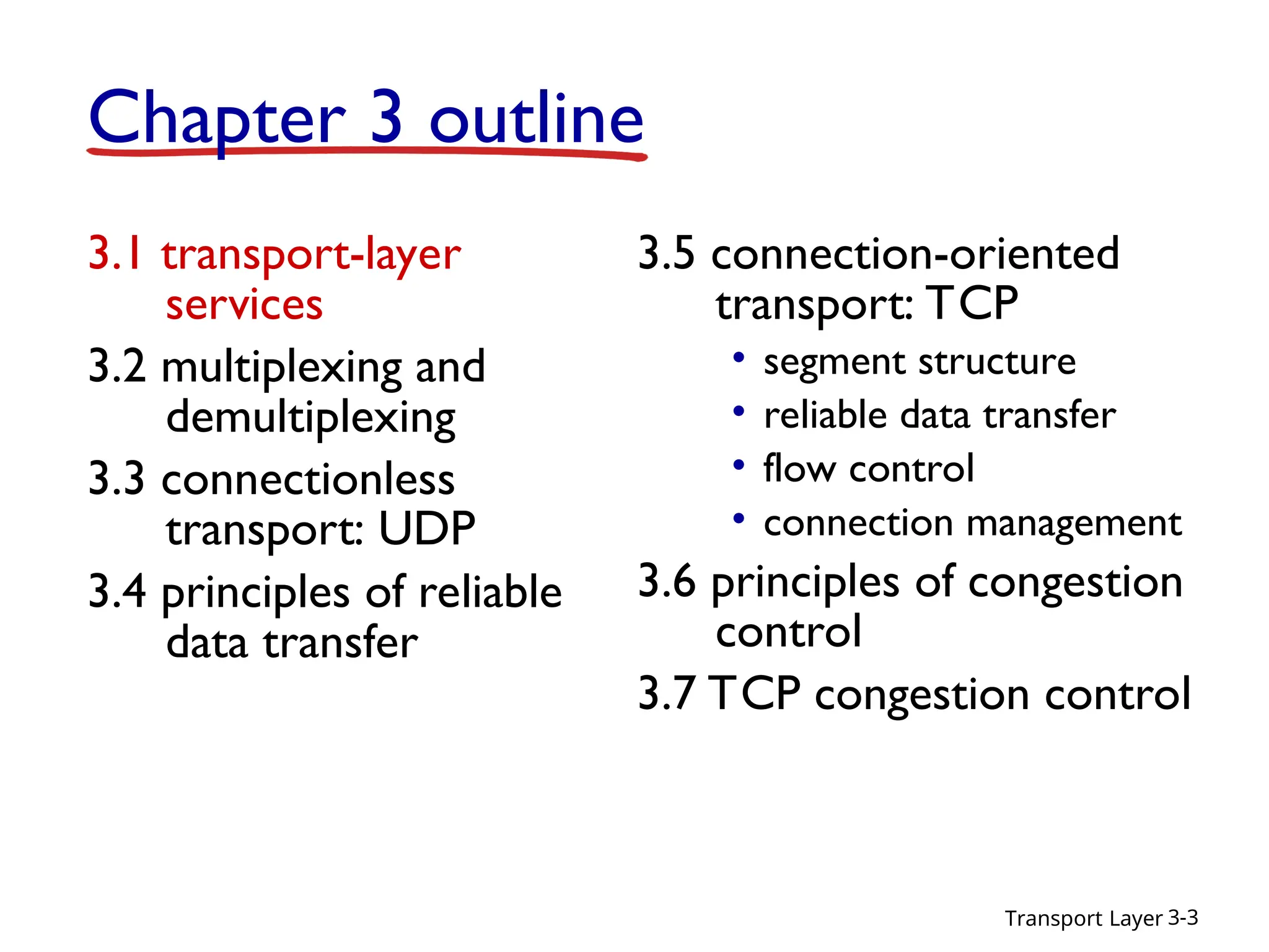 Transport Layer 3-3
Chapter 3 outline
3.1 transport-layer
services
3.2 multiplexing and
demultiplexing
3.3 connectionless
transport: UDP
3.4 principles of reliable
data transfer
3.5 connection-oriented
transport: TCP
• segment structure
• reliable data transfer
• flow control
• connection management
3.6 principles of congestion
control
3.7 TCP congestion control
 