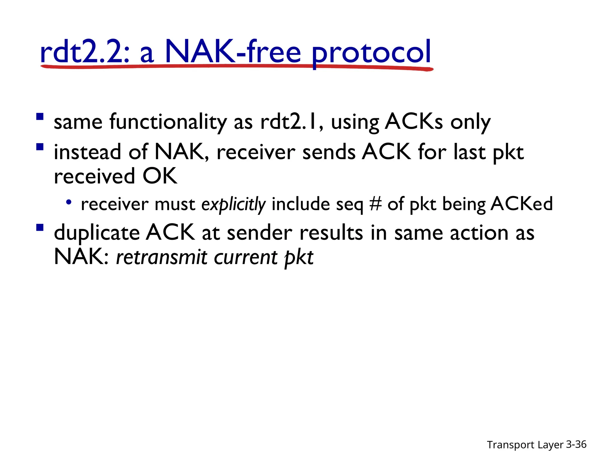 Transport Layer 3-36
rdt2.2: a NAK-free protocol
 same functionality as rdt2.1, using ACKs only
 instead of NAK, receiver sends ACK for last pkt
received OK
• receiver must explicitly include seq # of pkt being ACKed
 duplicate ACK at sender results in same action as
NAK: retransmit current pkt
 