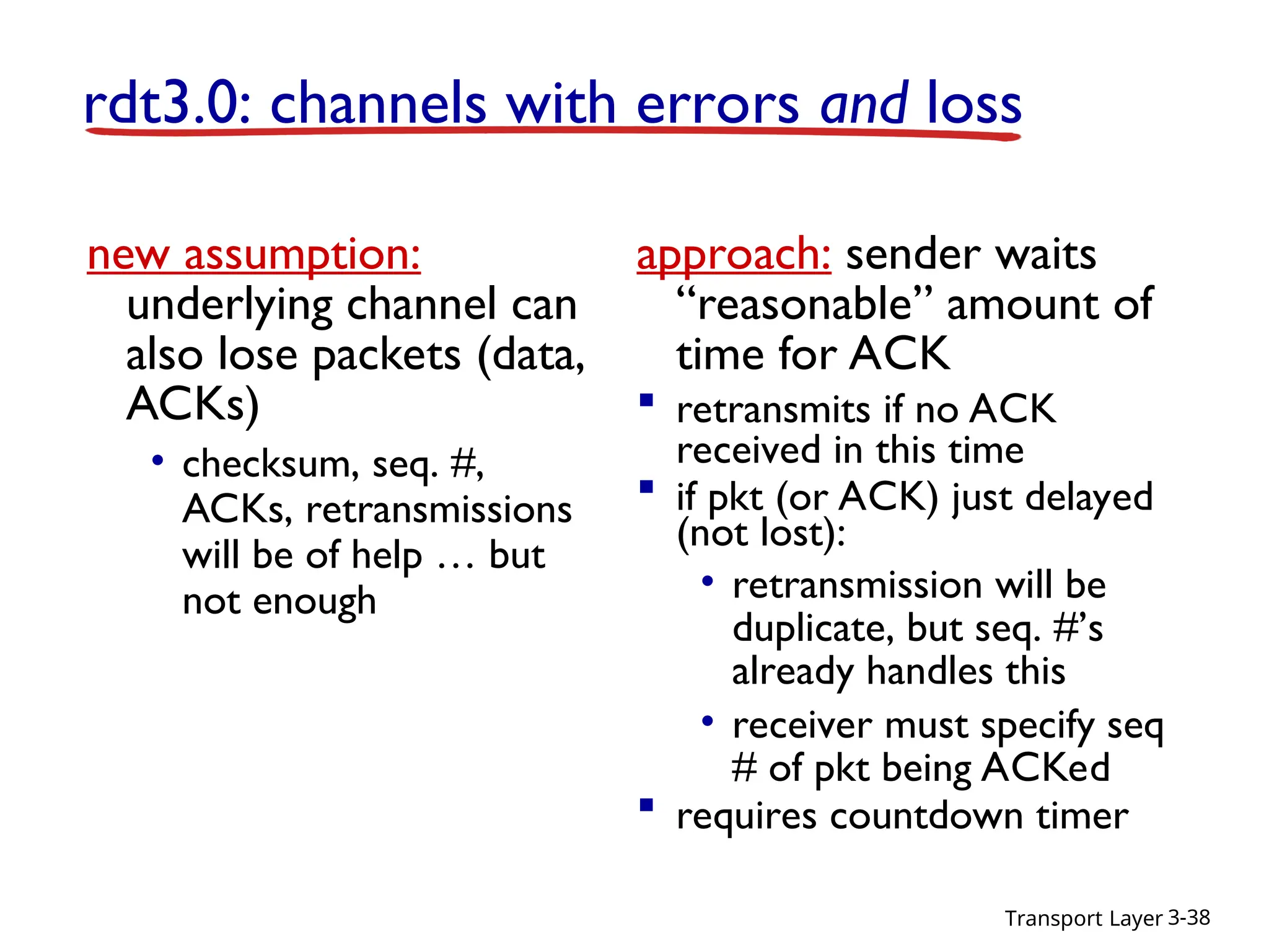 Transport Layer 3-38
rdt3.0: channels with errors and loss
new assumption:
underlying channel can
also lose packets (data,
ACKs)
• checksum, seq. #,
ACKs, retransmissions
will be of help … but
not enough
approach: sender waits
“reasonable” amount of
time for ACK
 retransmits if no ACK
received in this time
 if pkt (or ACK) just delayed
(not lost):
• retransmission will be
duplicate, but seq. #’s
already handles this
• receiver must specify seq
# of pkt being ACKed
 requires countdown timer
 