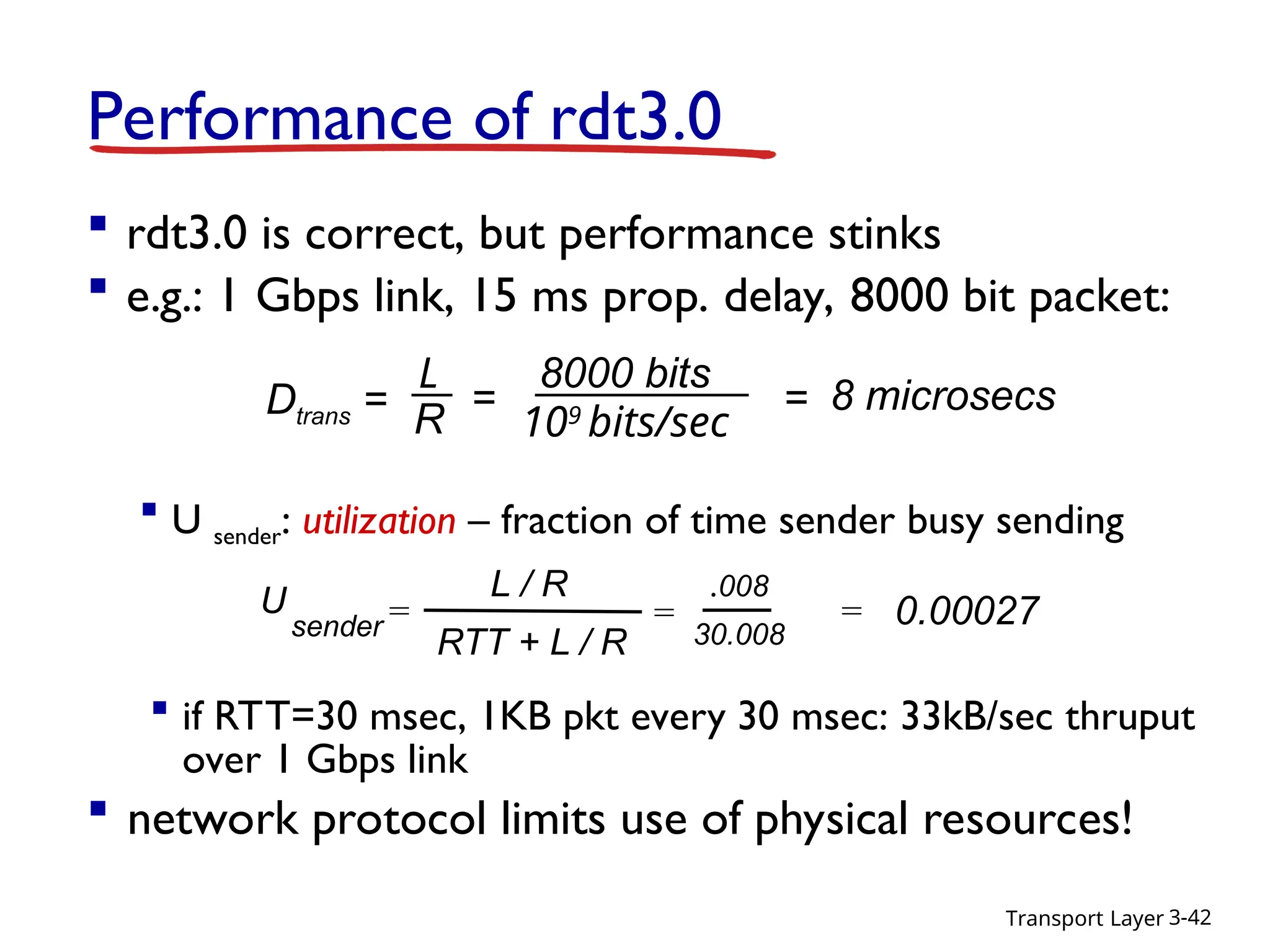 Transport Layer 3-42
Performance of rdt3.0
 rdt3.0 is correct, but performance stinks
 e.g.: 1 Gbps link, 15 ms prop. delay, 8000 bit packet:
 U sender: utilization – fraction of time sender busy sending
U
sender =
.008
30.008
= 0.00027
L / R
RTT + L / R
=
 if RTT=30 msec, 1KB pkt every 30 msec: 33kB/sec thruput
over 1 Gbps link
 network protocol limits use of physical resources!
Dtrans =
L
R
8000 bits
109
bits/sec
= = 8 microsecs
 