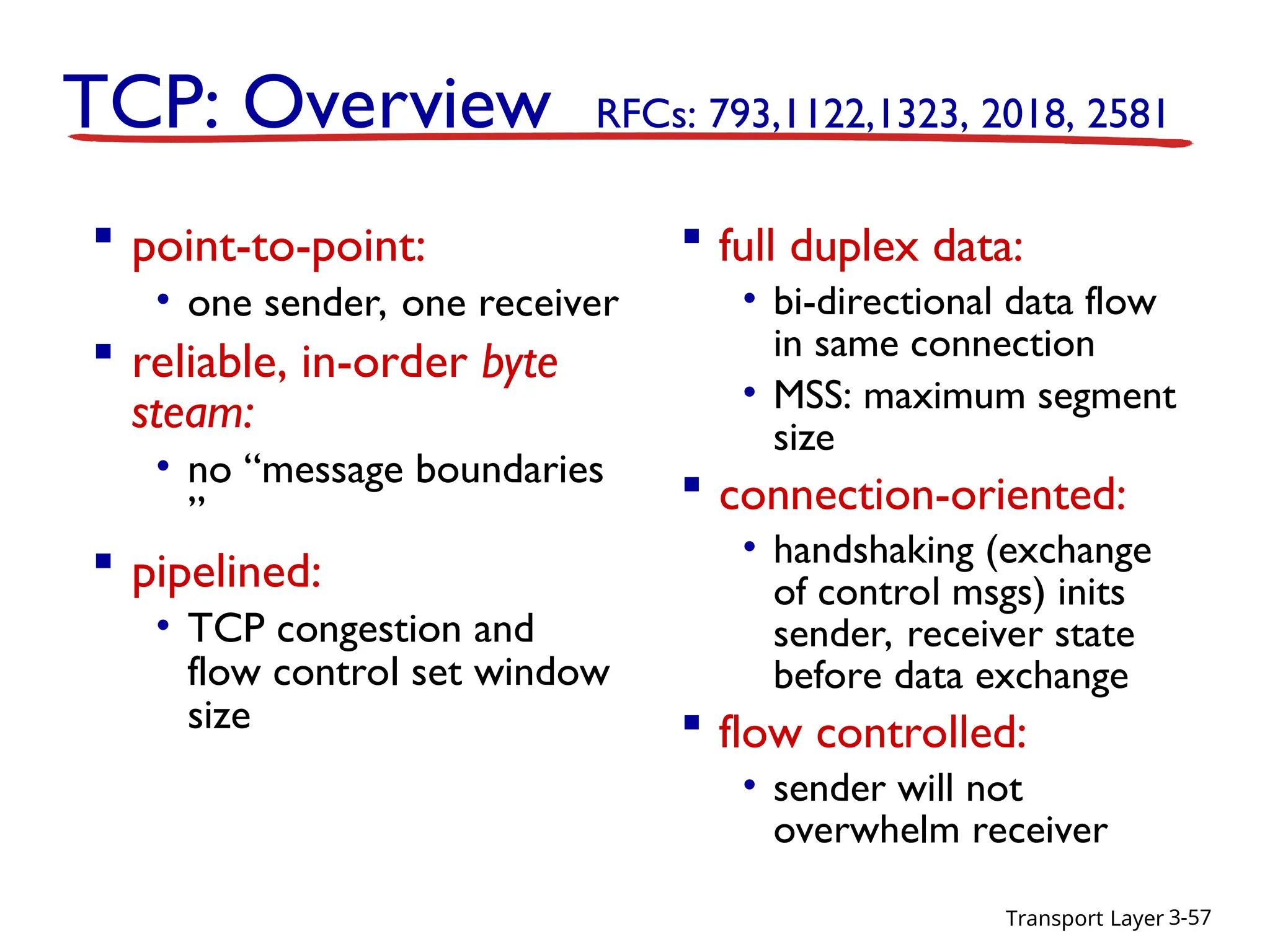 Transport Layer 3-57
TCP: Overview RFCs: 793,1122,1323, 2018, 2581
 full duplex data:
• bi-directional data flow
in same connection
• MSS: maximum segment
size
 connection-oriented:
• handshaking (exchange
of control msgs) inits
sender, receiver state
before data exchange
 flow controlled:
• sender will not
overwhelm receiver
 point-to-point:
• one sender, one receiver
 reliable, in-order byte
steam:
• no “message boundaries
”
 pipelined:
• TCP congestion and
flow control set window
size
 