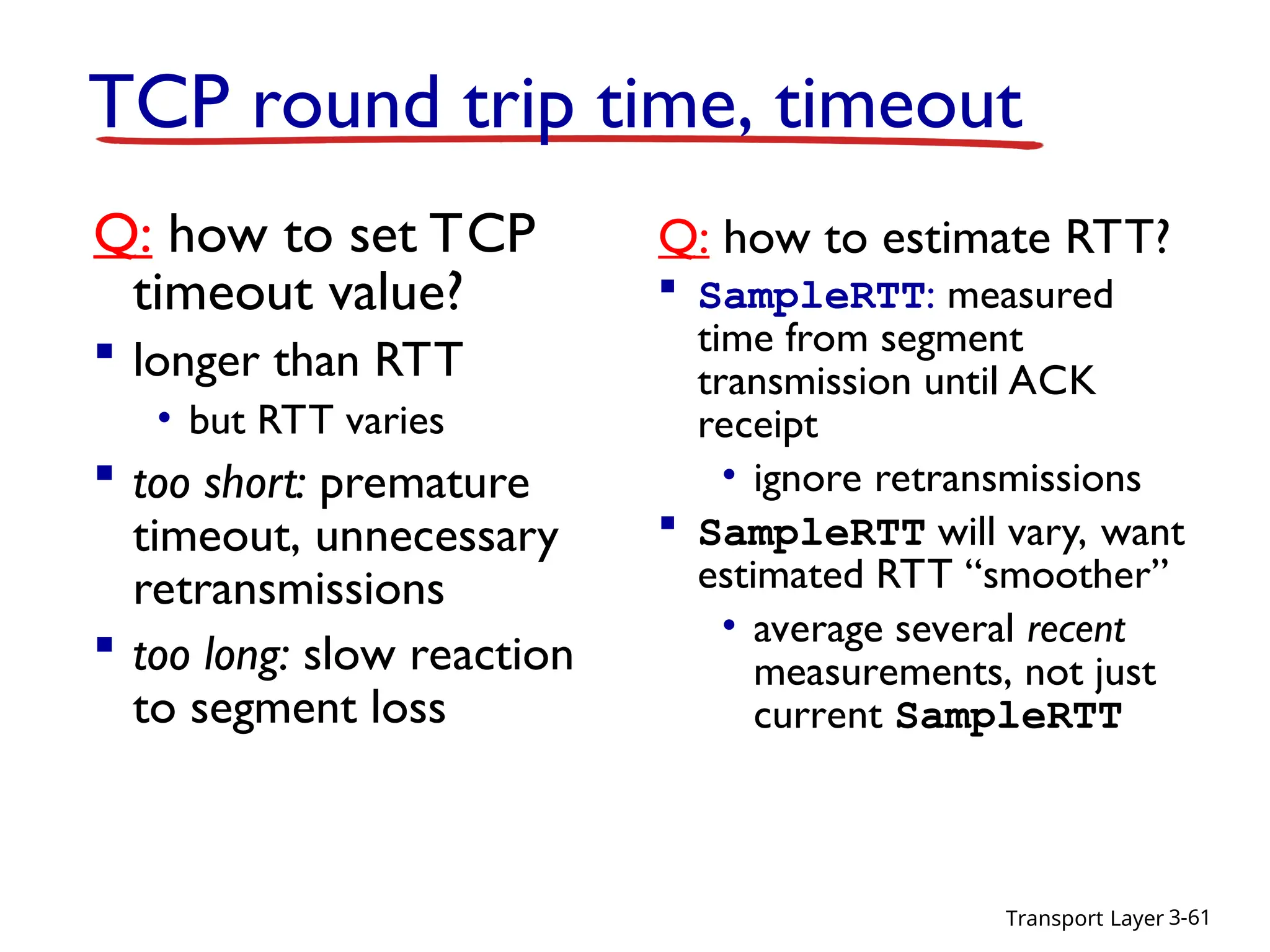 Transport Layer 3-61
TCP round trip time, timeout
Q: how to set TCP
timeout value?
 longer than RTT
• but RTT varies
 too short: premature
timeout, unnecessary
retransmissions
 too long: slow reaction
to segment loss
Q: how to estimate RTT?
 SampleRTT: measured
time from segment
transmission until ACK
receipt
• ignore retransmissions
 SampleRTT will vary, want
estimated RTT “smoother”
• average several recent
measurements, not just
current SampleRTT
 