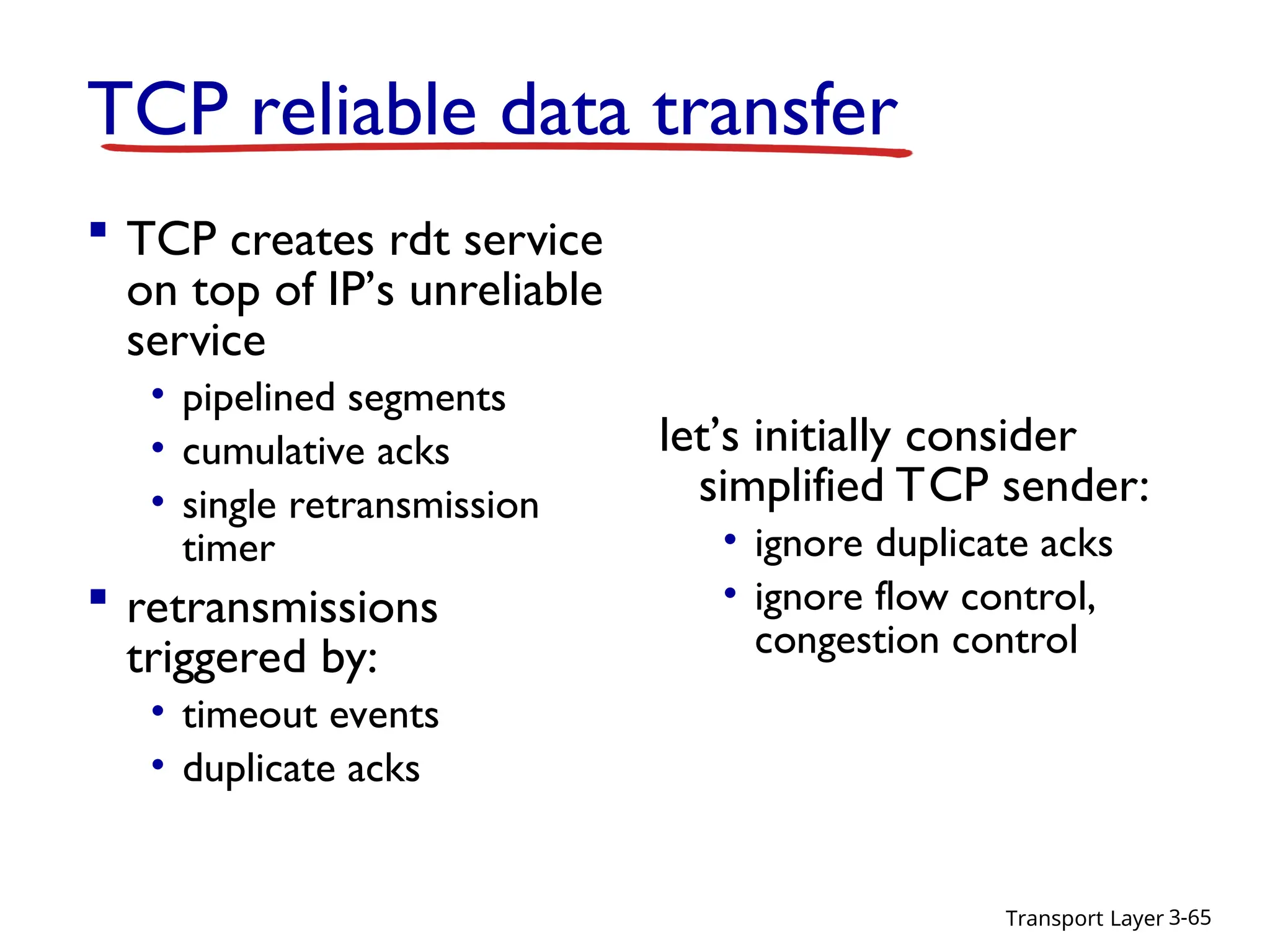 Transport Layer 3-65
TCP reliable data transfer
 TCP creates rdt service
on top of IP’s unreliable
service
• pipelined segments
• cumulative acks
• single retransmission
timer
 retransmissions
triggered by:
• timeout events
• duplicate acks
let’s initially consider
simplified TCP sender:
• ignore duplicate acks
• ignore flow control,
congestion control
 