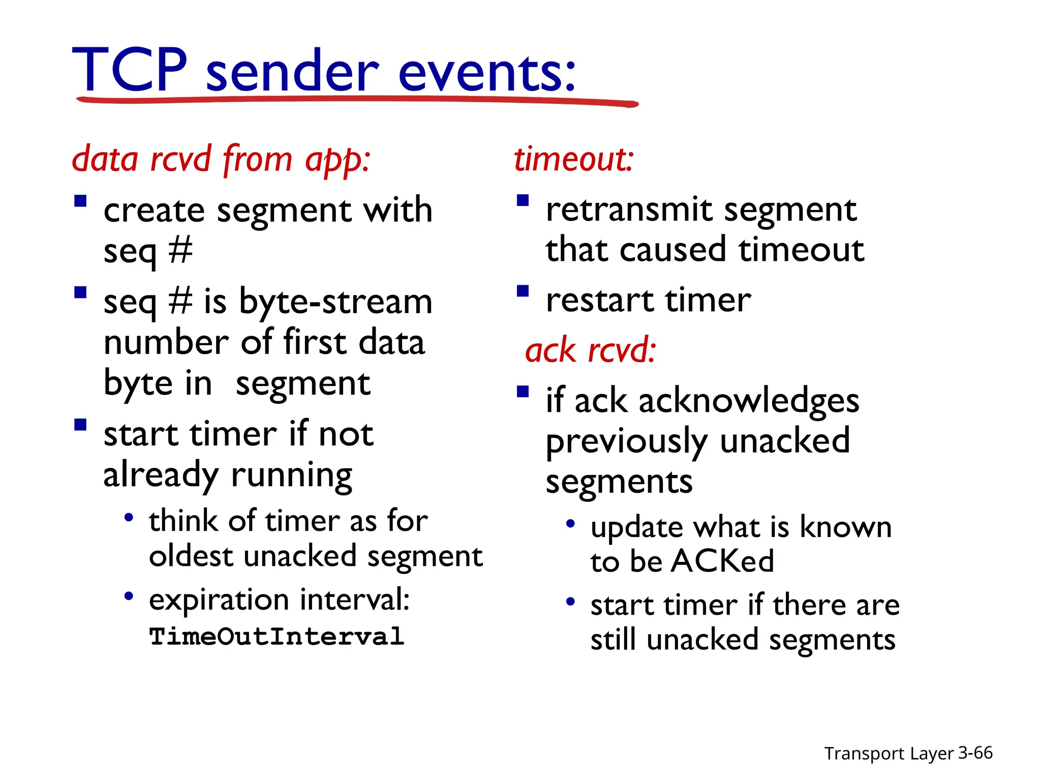 Transport Layer 3-66
TCP sender events:
data rcvd from app:
 create segment with
seq #
 seq # is byte-stream
number of first data
byte in segment
 start timer if not
already running
• think of timer as for
oldest unacked segment
• expiration interval:
TimeOutInterval
timeout:
 retransmit segment
that caused timeout
 restart timer
ack rcvd:
 if ack acknowledges
previously unacked
segments
• update what is known
to be ACKed
• start timer if there are
still unacked segments
 