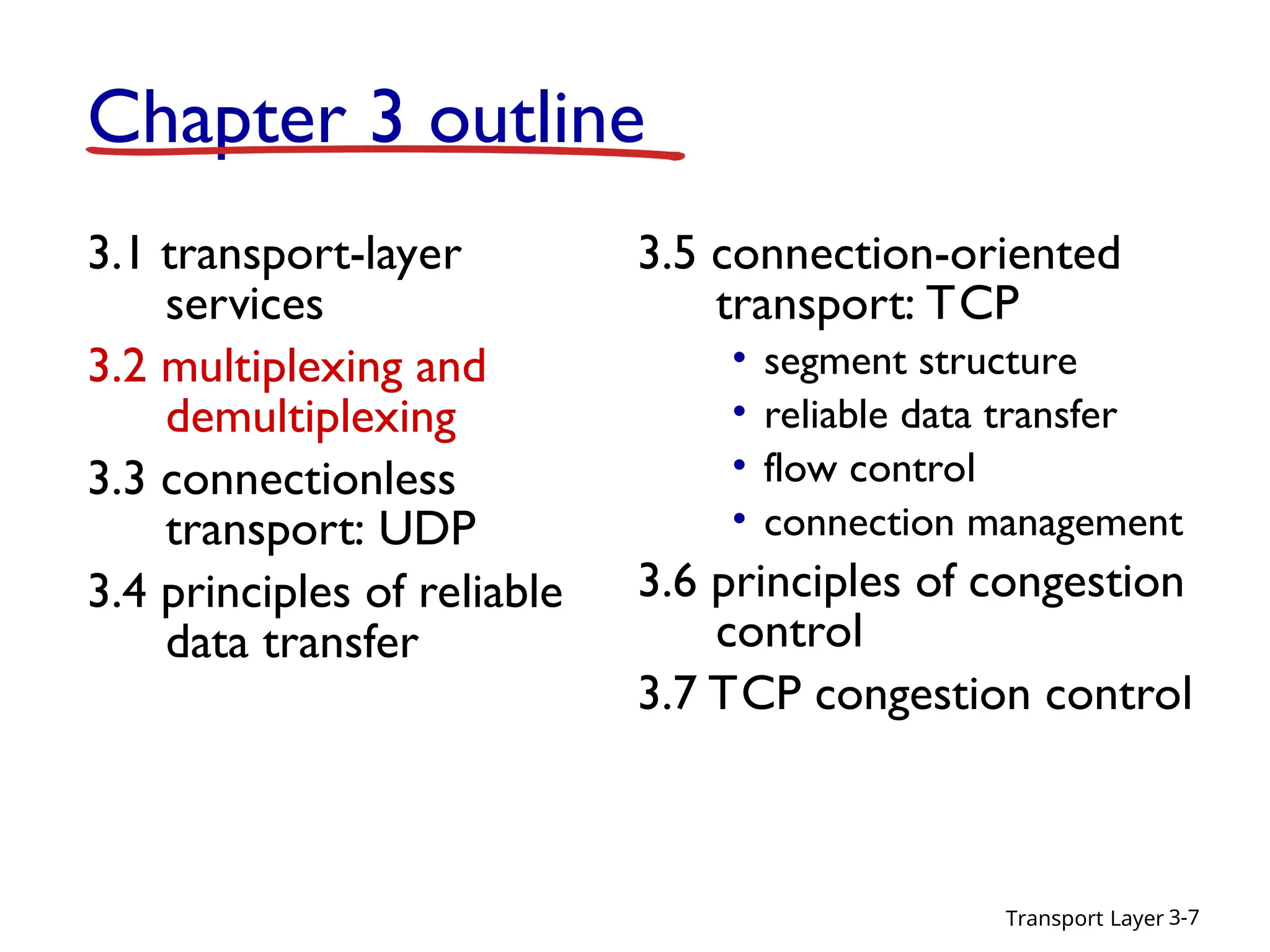 Transport Layer 3-7
Chapter 3 outline
3.1 transport-layer
services
3.2 multiplexing and
demultiplexing
3.3 connectionless
transport: UDP
3.4 principles of reliable
data transfer
3.5 connection-oriented
transport: TCP
• segment structure
• reliable data transfer
• flow control
• connection management
3.6 principles of congestion
control
3.7 TCP congestion control
 