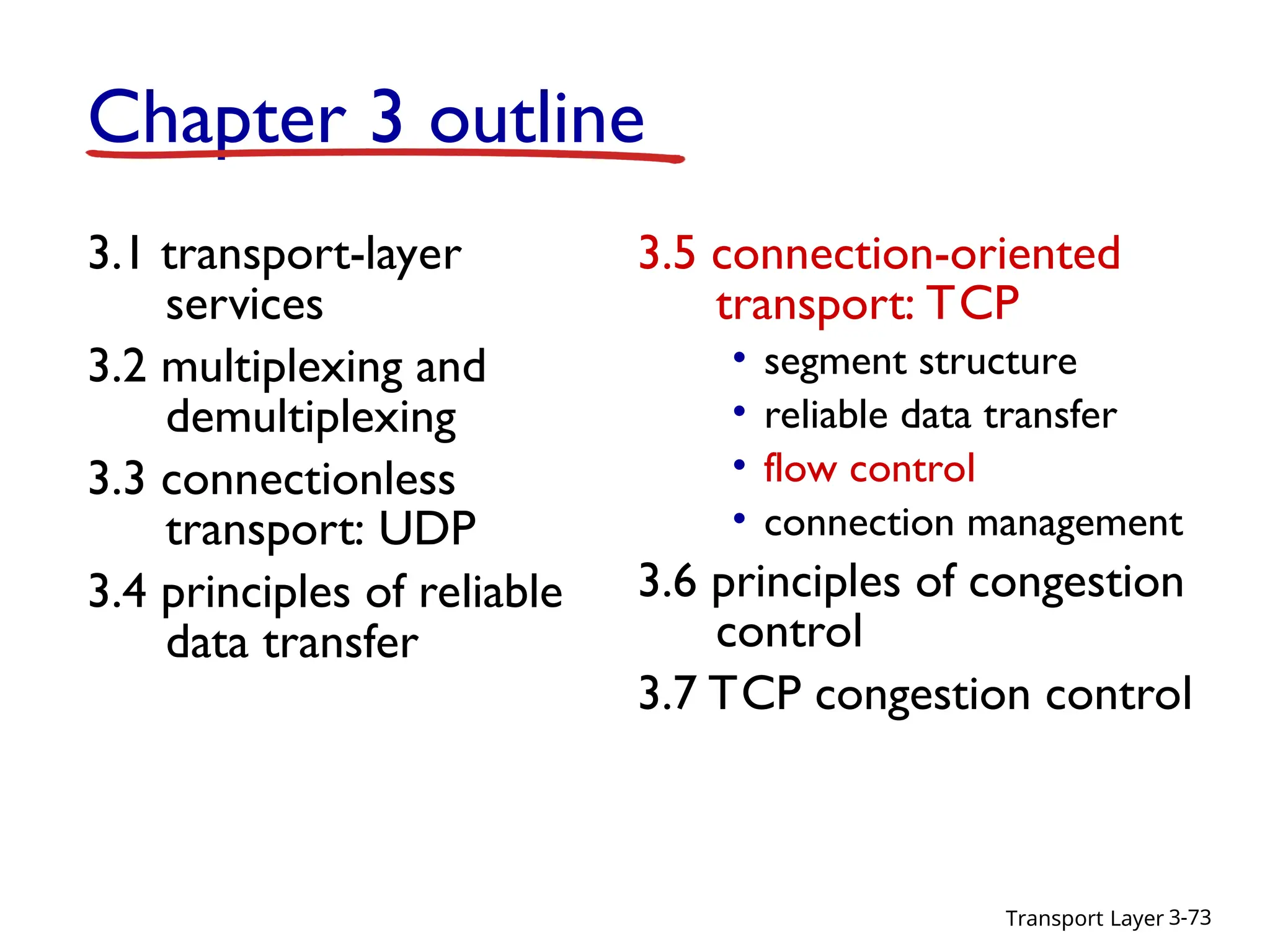 Transport Layer 3-73
Chapter 3 outline
3.1 transport-layer
services
3.2 multiplexing and
demultiplexing
3.3 connectionless
transport: UDP
3.4 principles of reliable
data transfer
3.5 connection-oriented
transport: TCP
• segment structure
• reliable data transfer
• flow control
• connection management
3.6 principles of congestion
control
3.7 TCP congestion control
 