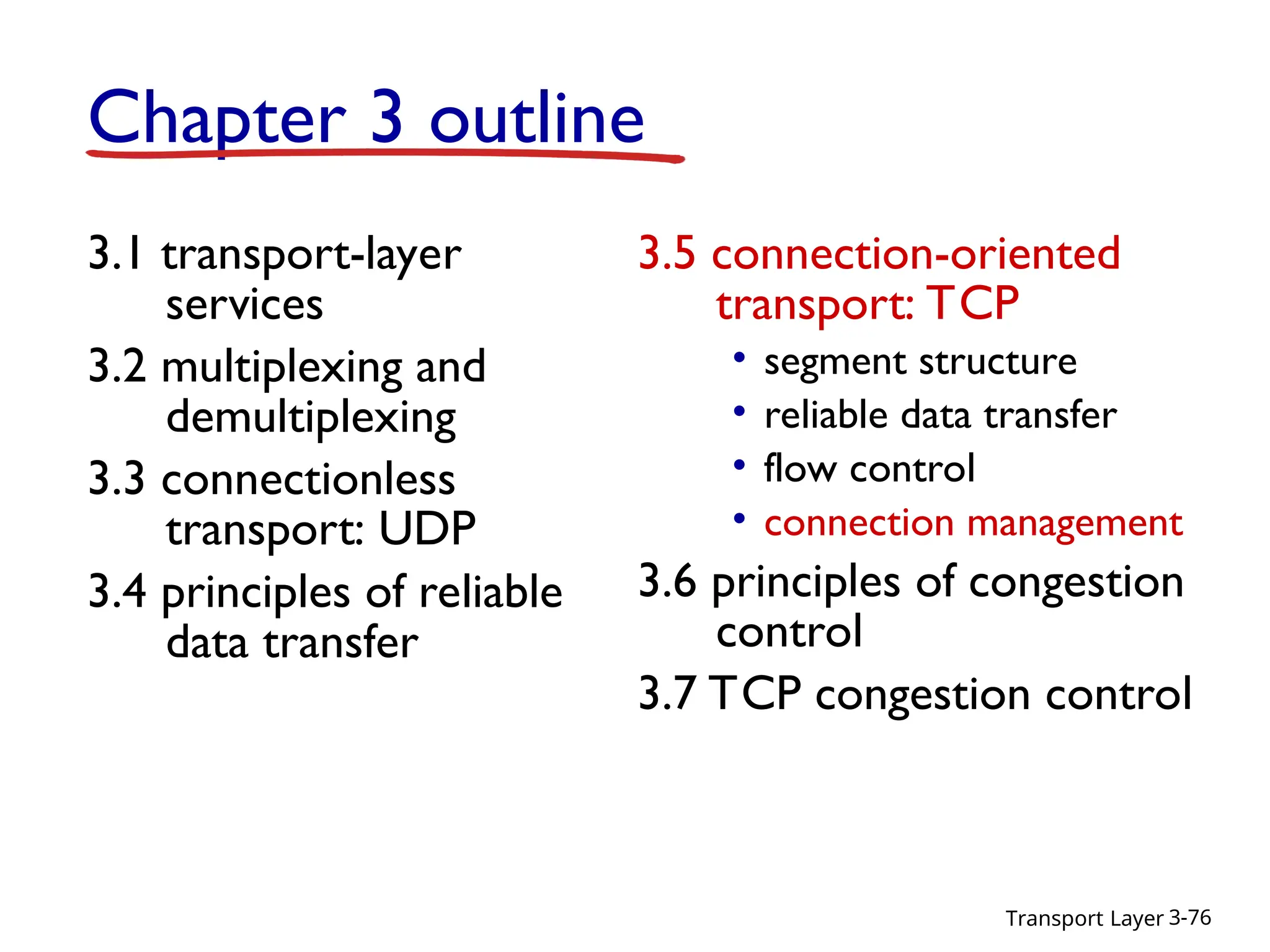 Transport Layer 3-76
Chapter 3 outline
3.1 transport-layer
services
3.2 multiplexing and
demultiplexing
3.3 connectionless
transport: UDP
3.4 principles of reliable
data transfer
3.5 connection-oriented
transport: TCP
• segment structure
• reliable data transfer
• flow control
• connection management
3.6 principles of congestion
control
3.7 TCP congestion control
 