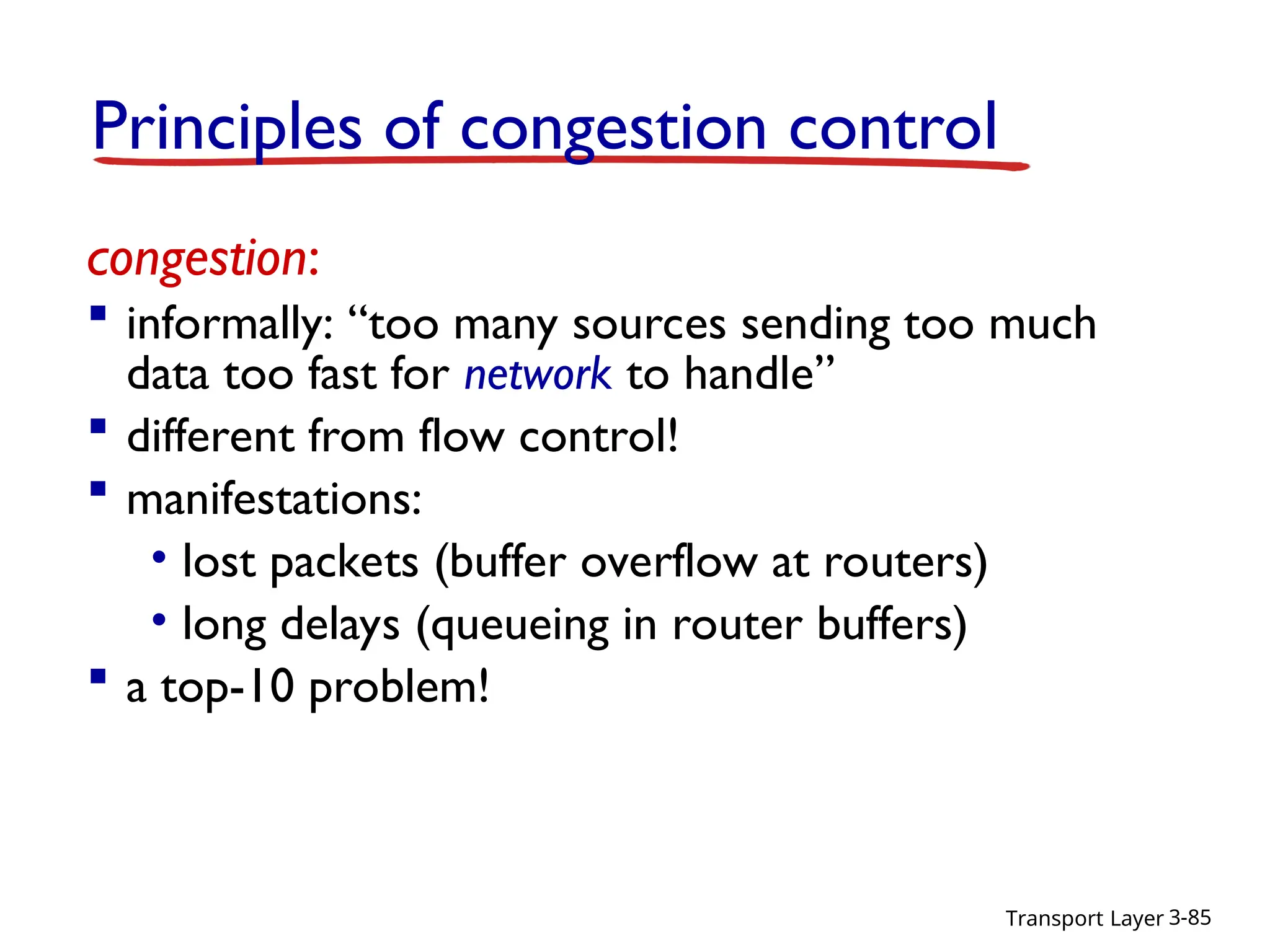 Transport Layer 3-85
congestion:
 informally: “too many sources sending too much
data too fast for network to handle”
 different from flow control!
 manifestations:
• lost packets (buffer overflow at routers)
• long delays (queueing in router buffers)
 a top-10 problem!
Principles of congestion control
 