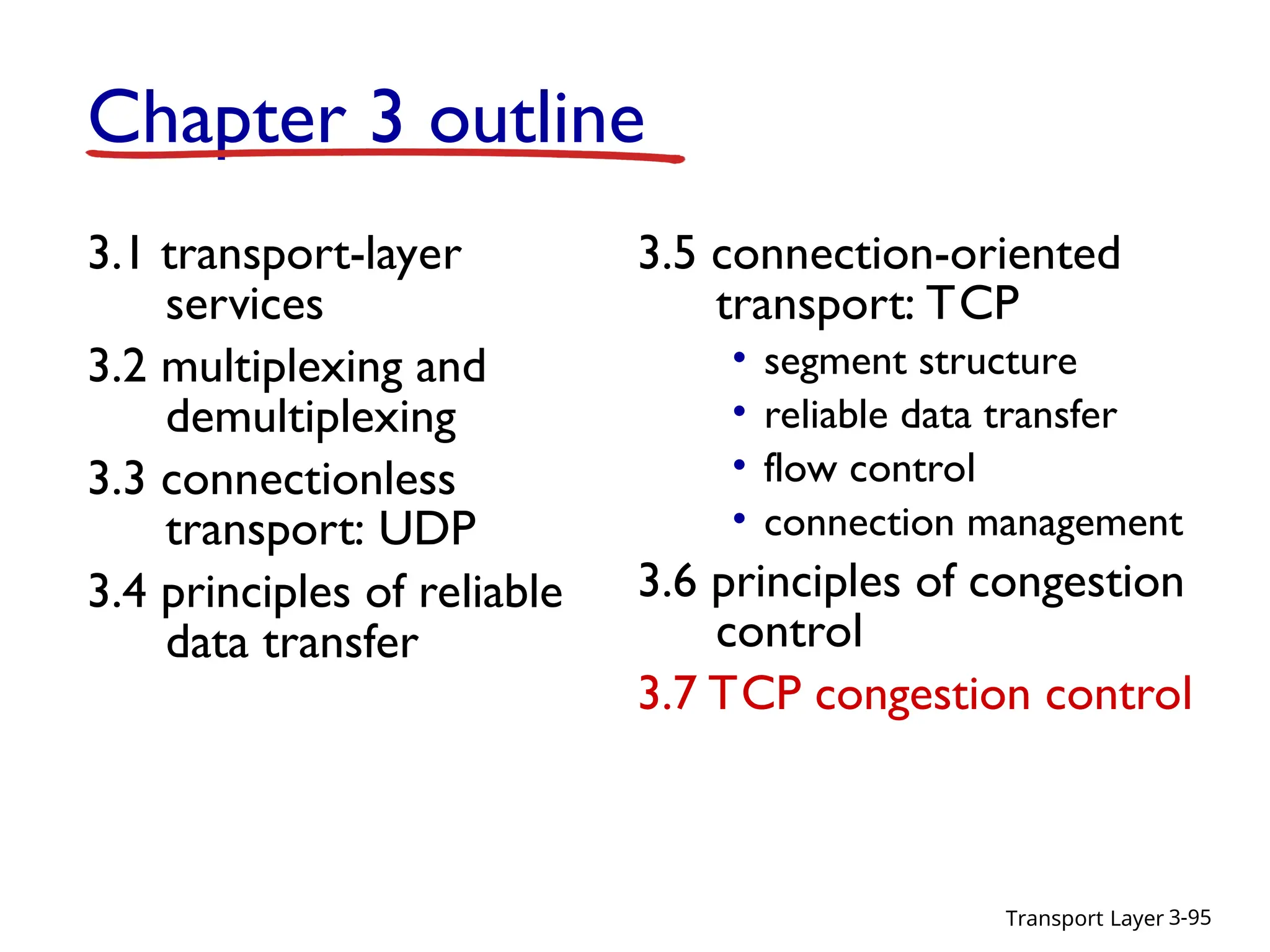 Transport Layer 3-95
Chapter 3 outline
3.1 transport-layer
services
3.2 multiplexing and
demultiplexing
3.3 connectionless
transport: UDP
3.4 principles of reliable
data transfer
3.5 connection-oriented
transport: TCP
• segment structure
• reliable data transfer
• flow control
• connection management
3.6 principles of congestion
control
3.7 TCP congestion control
 