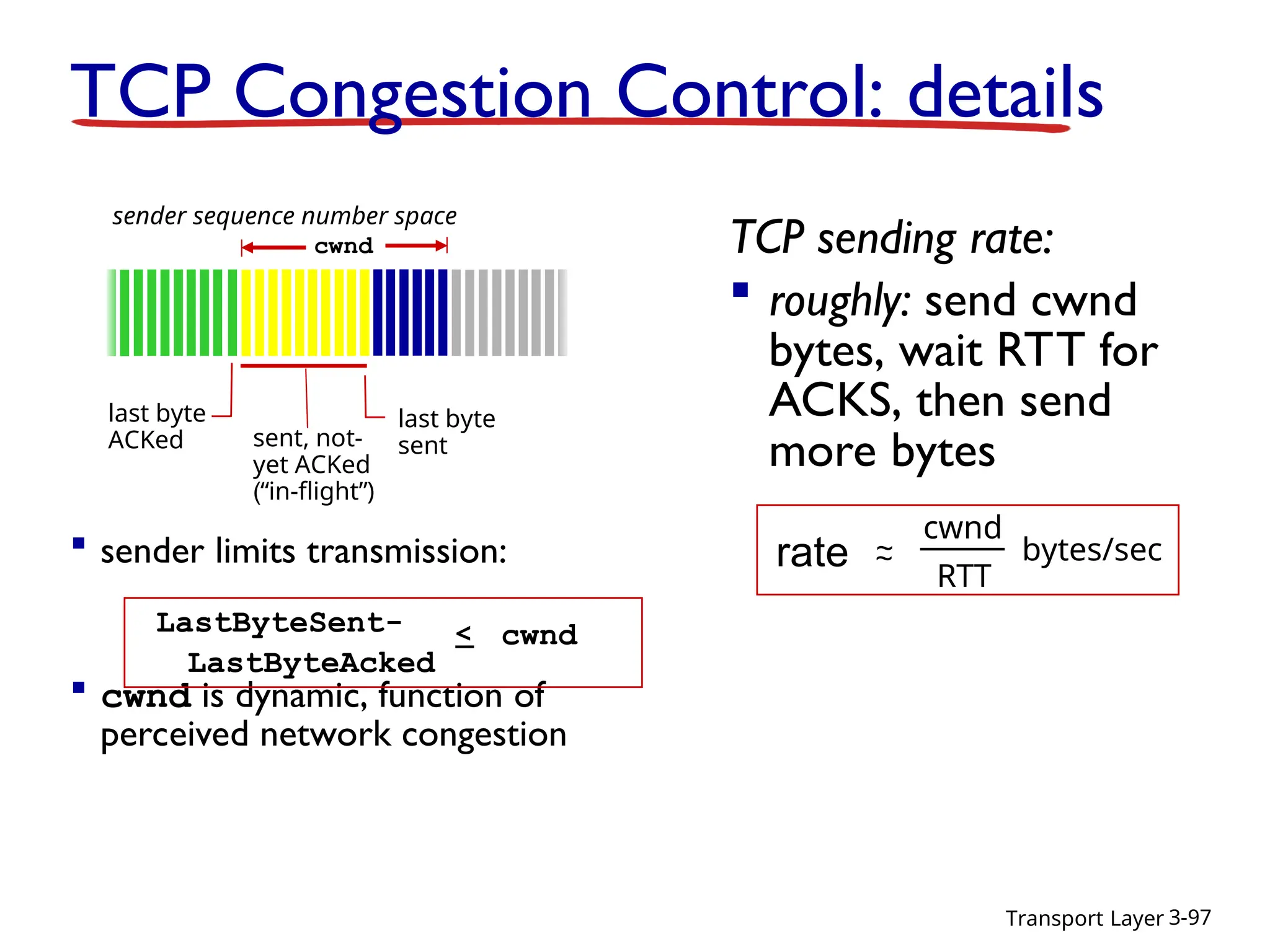 Transport Layer 3-97
TCP Congestion Control: details
 sender limits transmission:
 cwnd is dynamic, function of
perceived network congestion
TCP sending rate:
 roughly: send cwnd
bytes, wait RTT for
ACKS, then send
more bytes
last byte
ACKed sent, not-
yet ACKed
(“in-flight”)
last byte
sent
cwnd
LastByteSent-
LastByteAcked
< cwnd
sender sequence number space
rate ~
~
cwnd
RTT
bytes/sec
 