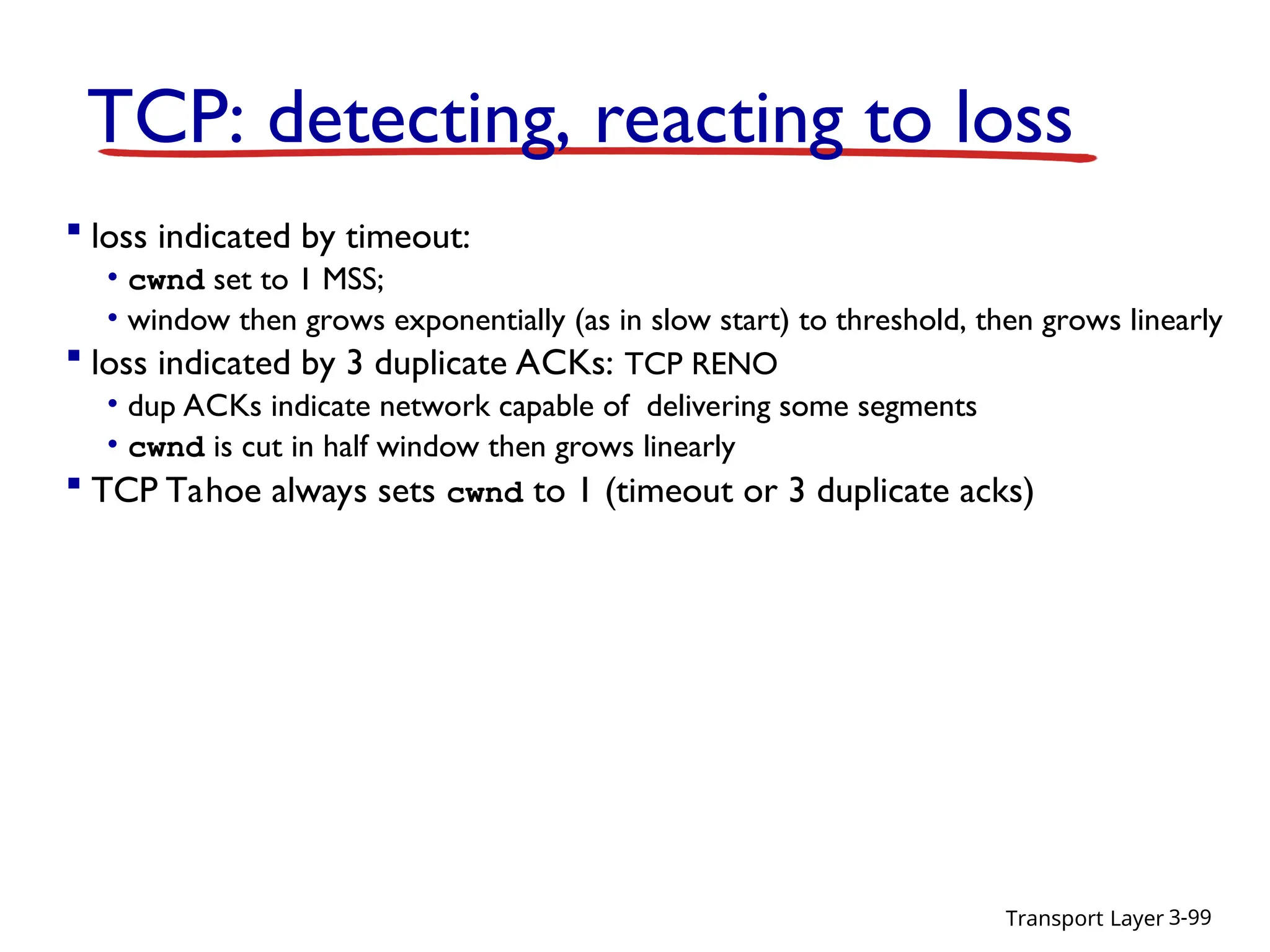 Transport Layer 3-99
TCP: detecting, reacting to loss
 loss indicated by timeout:
• cwnd set to 1 MSS;
• window then grows exponentially (as in slow start) to threshold, then grows linearly
 loss indicated by 3 duplicate ACKs: TCP RENO
• dup ACKs indicate network capable of delivering some segments
• cwnd is cut in half window then grows linearly
 TCP Tahoe always sets cwnd to 1 (timeout or 3 duplicate acks)
 
