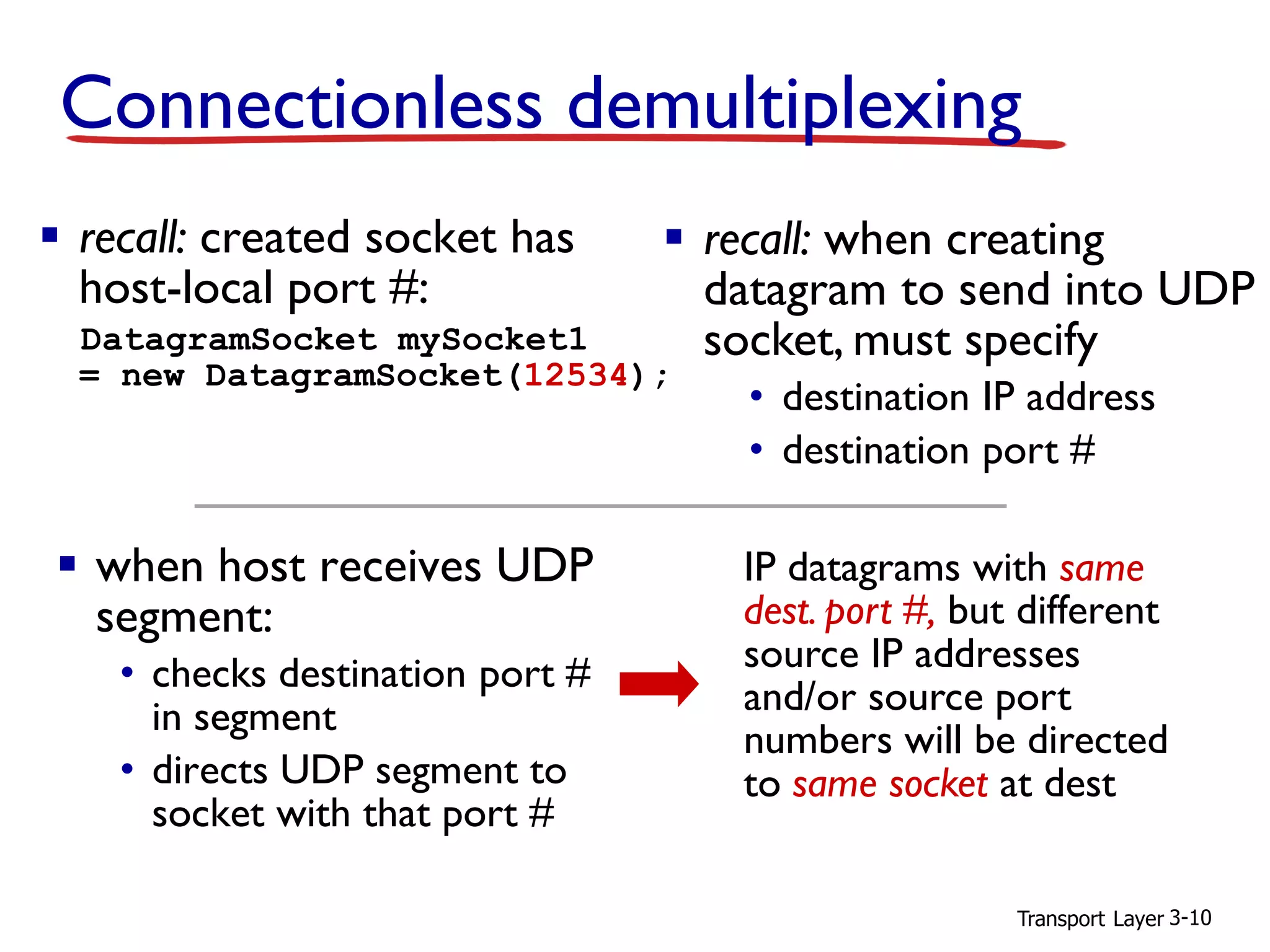 Transport Layer 3-10
Connectionless demultiplexing
▪ recall: created socket has
host-local port #:
DatagramSocket mySocket1
= new DatagramSocket(12534);
▪ when host receives UDP
segment:
• checks destination port #
in segment
• directs UDP segment to
socket with that port #
▪ recall: when creating
datagram to send into UDP
socket, must specify
• destination IP address
• destination port #
IP datagrams with same
dest. port #, but different
source IP addresses
and/or source port
numbers will be directed
to same socket at dest
 
