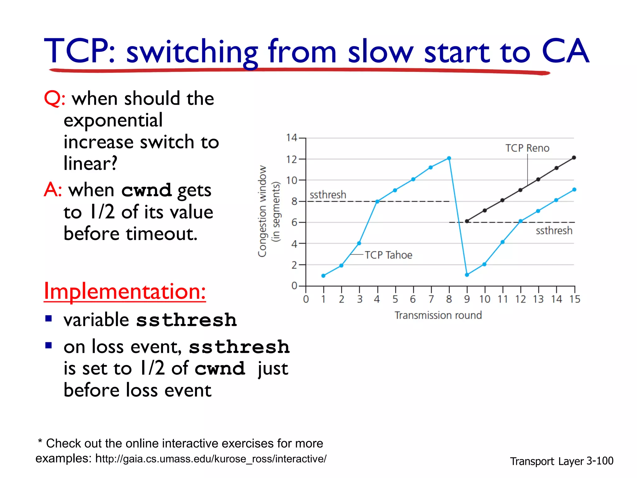 Transport Layer 3-100
Q: when should the
exponential
increase switch to
linear?
A: when cwnd gets
to 1/2 of its value
before timeout.
Implementation:
▪ variable ssthresh
▪ on loss event, ssthresh
is set to 1/2 of cwnd just
before loss event
TCP: switching from slow start to CA
* Check out the online interactive exercises for more
examples: http://gaia.cs.umass.edu/kurose_ross/interactive/
 