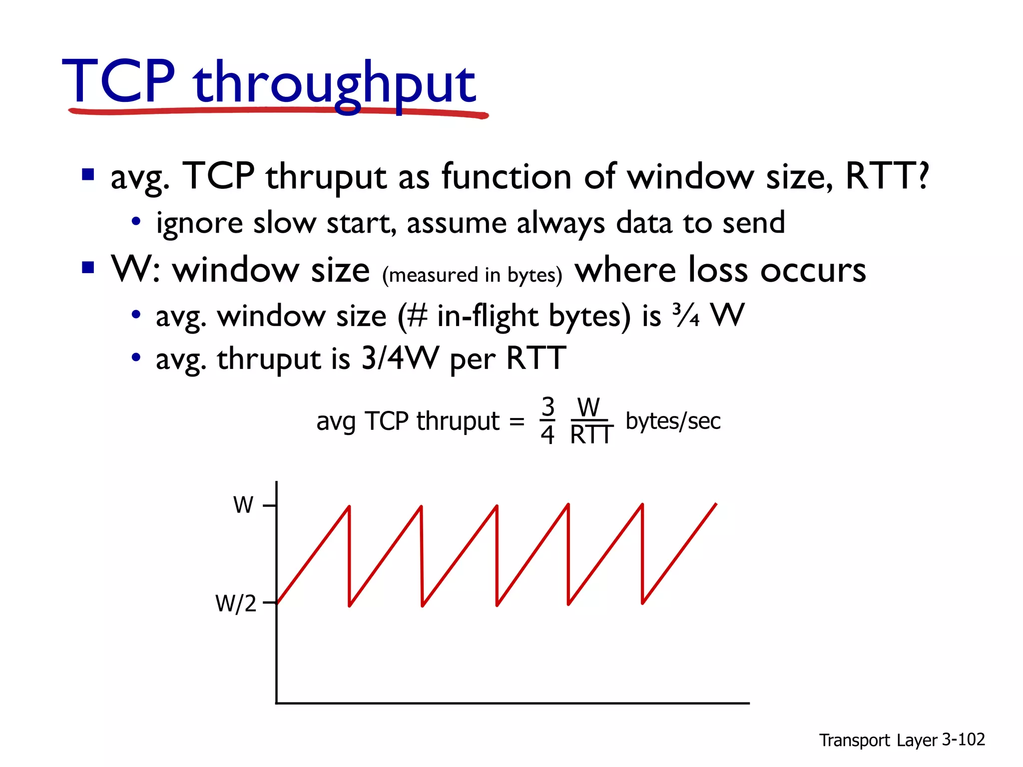 Transport Layer 3-102
TCP throughput
▪ avg. TCP thruput as function of window size, RTT?
• ignore slow start, assume always data to send
▪ W: window size (measured in bytes) where loss occurs
• avg. window size (# in-flight bytes) is ¾ W
• avg. thruput is 3/4W per RTT
W
W/2
avg TCP thruput =
3
4
W
RTT
bytes/sec
 
