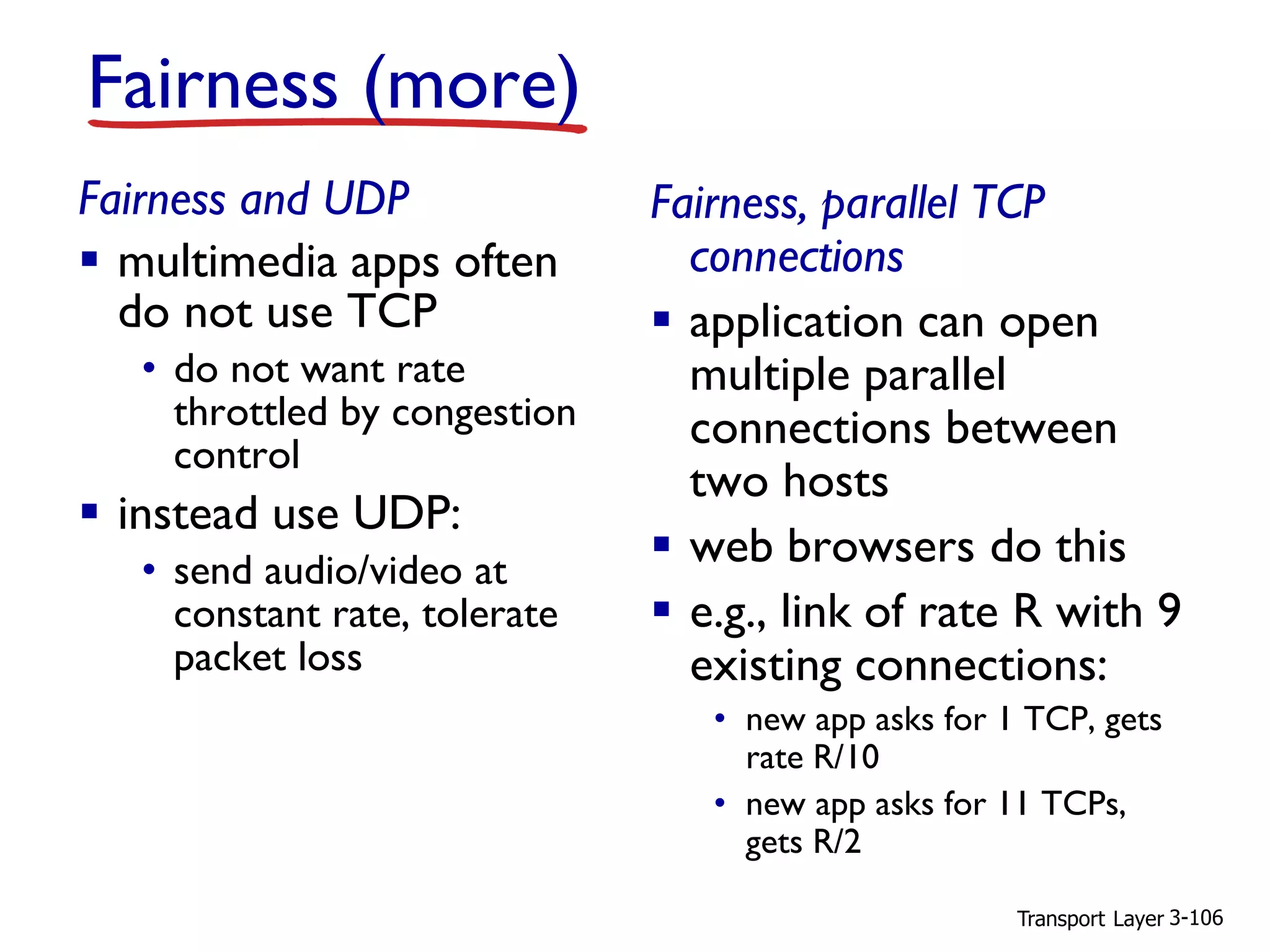 Transport Layer 3-106
Fairness (more)
Fairness and UDP
▪ multimedia apps often
do not use TCP
• do not want rate
throttled by congestion
control
▪ instead use UDP:
• send audio/video at
constant rate, tolerate
packet loss
Fairness, parallel TCP
connections
▪ application can open
multiple parallel
connections between
two hosts
▪ web browsers do this
▪ e.g., link of rate R with 9
existing connections:
• new app asks for 1 TCP, gets
rate R/10
• new app asks for 11 TCPs,
gets R/2
 