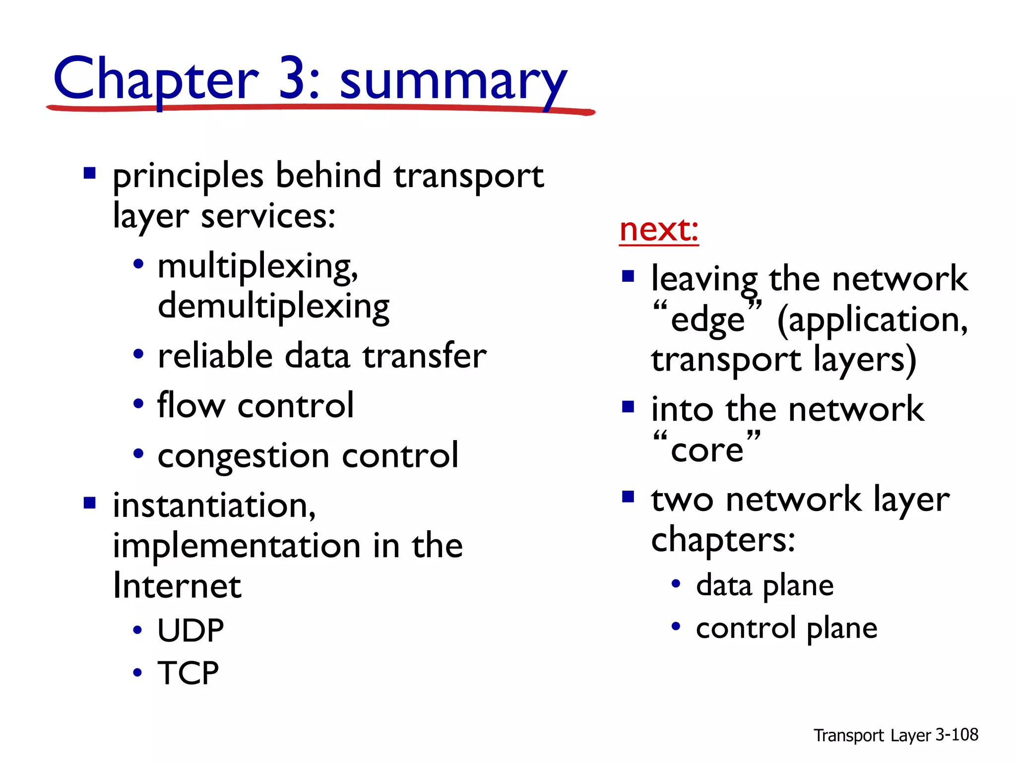 Transport Layer 3-108
Chapter 3: summary
▪ principles behind transport
layer services:
• multiplexing,
demultiplexing
• reliable data transfer
• flow control
• congestion control
▪ instantiation,
implementation in the
Internet
• UDP
• TCP
next:
▪ leaving the network
“edge” (application,
transport layers)
▪ into the network
“core”
▪ two network layer
chapters:
• data plane
• control plane
 