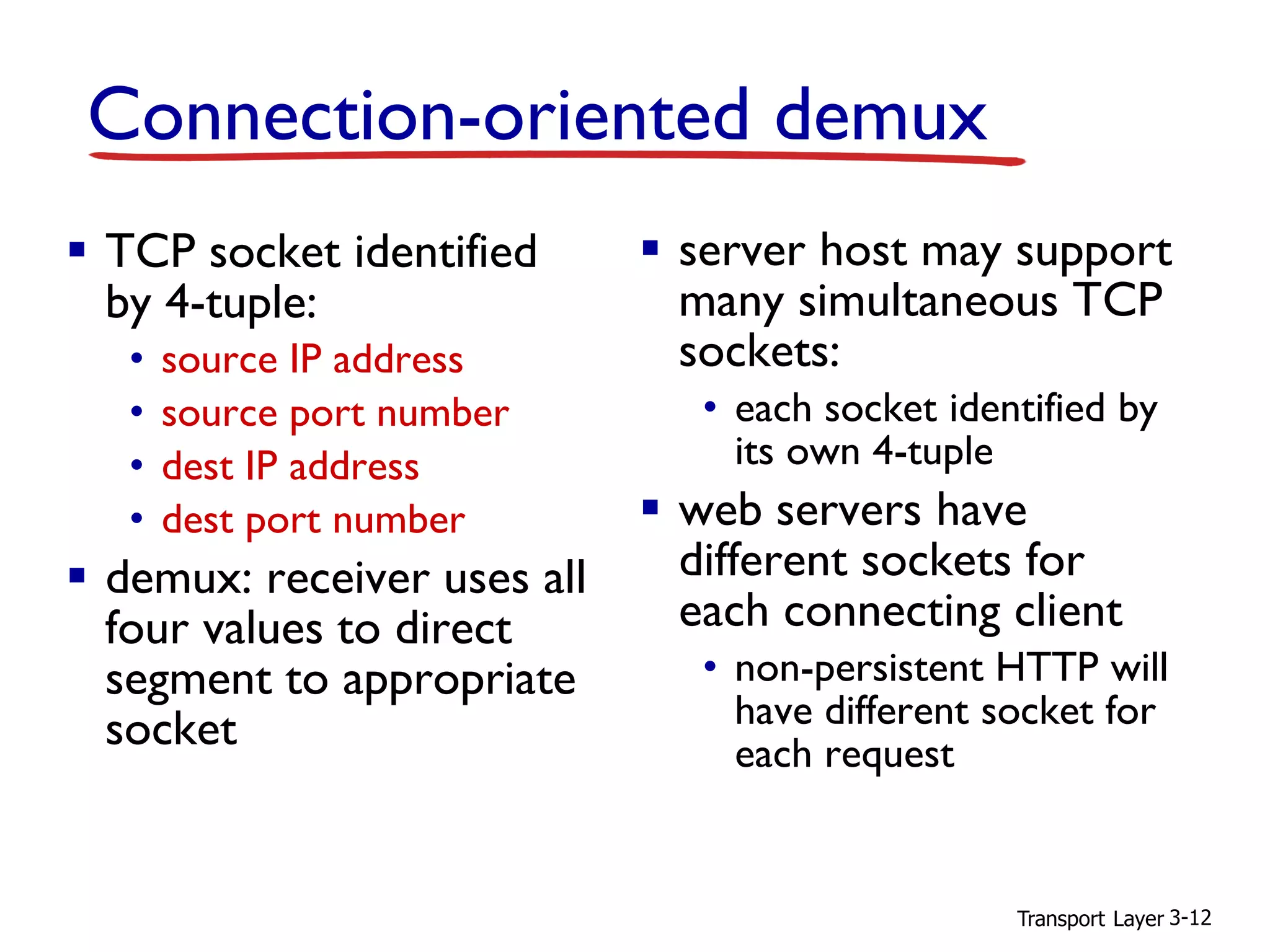 Transport Layer 3-12
Connection-oriented demux
▪ TCP socket identified
by 4-tuple:
• source IP address
• source port number
• dest IP address
• dest port number
▪ demux: receiver uses all
four values to direct
segment to appropriate
socket
▪ server host may support
many simultaneous TCP
sockets:
• each socket identified by
its own 4-tuple
▪ web servers have
different sockets for
each connecting client
• non-persistent HTTP will
have different socket for
each request
 