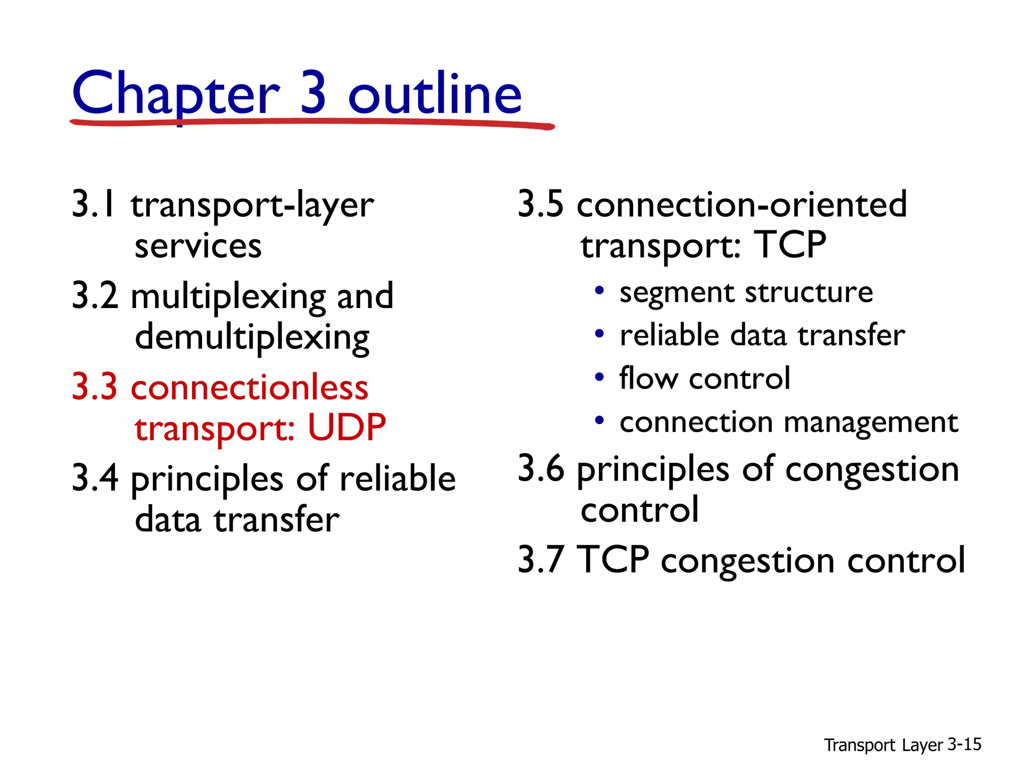 Transport Layer 3-15
Chapter 3 outline
3.1 transport-layer
services
3.2 multiplexing and
demultiplexing
3.3 connectionless
transport: UDP
3.4 principles of reliable
data transfer
3.5 connection-oriented
transport: TCP
• segment structure
• reliable data transfer
• flow control
• connection management
3.6 principles of congestion
control
3.7 TCP congestion control
 