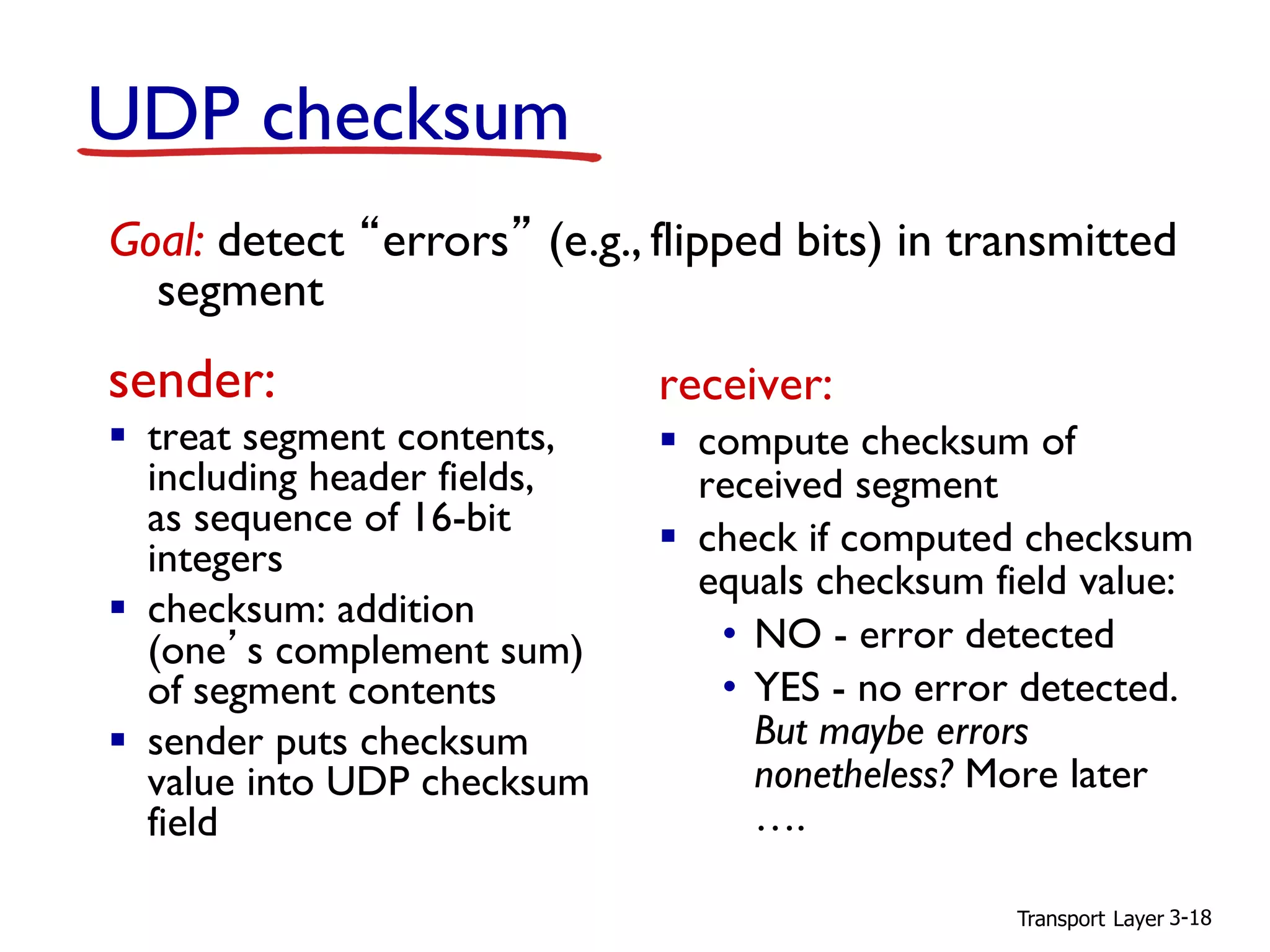 Transport Layer 3-18
UDP checksum
sender:
▪ treat segment contents,
including header fields,
as sequence of 16-bit
integers
▪ checksum: addition
(one’s complement sum)
of segment contents
▪ sender puts checksum
value into UDP checksum
field
receiver:
▪ compute checksum of
received segment
▪ check if computed checksum
equals checksum field value:
• NO - error detected
• YES - no error detected.
But maybe errors
nonetheless? More later
….
Goal: detect “errors” (e.g., flipped bits) in transmitted
segment
 