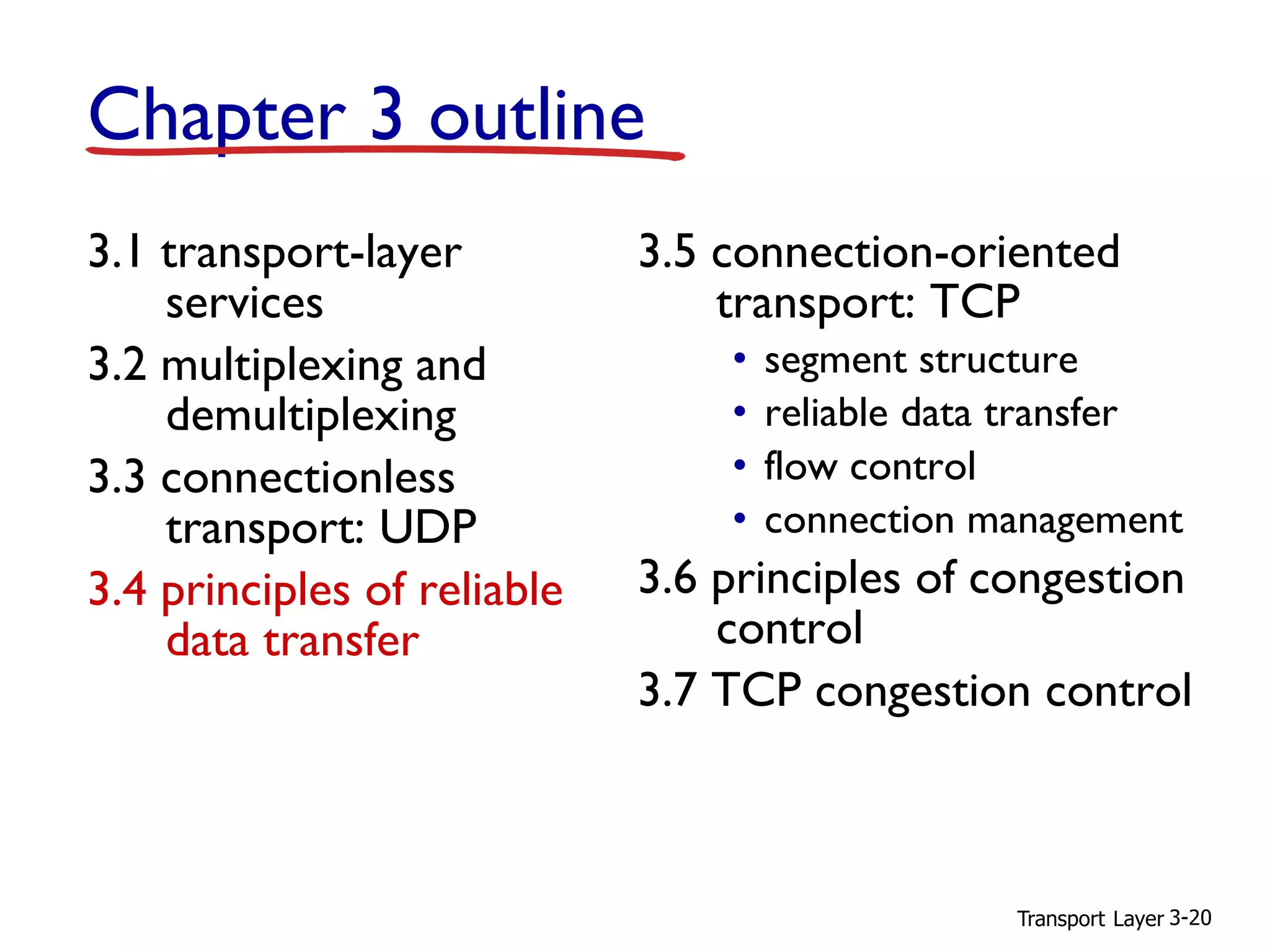 Transport Layer 3-20
Chapter 3 outline
3.1 transport-layer
services
3.2 multiplexing and
demultiplexing
3.3 connectionless
transport: UDP
3.4 principles of reliable
data transfer
3.5 connection-oriented
transport: TCP
• segment structure
• reliable data transfer
• flow control
• connection management
3.6 principles of congestion
control
3.7 TCP congestion control
 