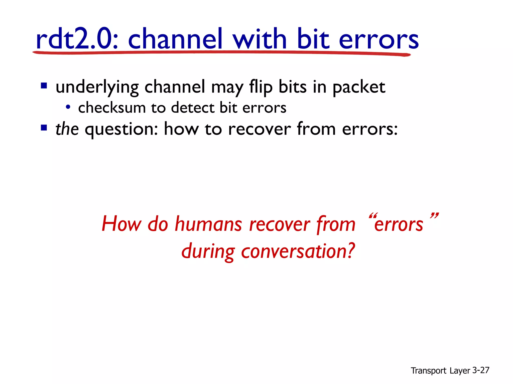 Transport Layer 3-27
▪ underlying channel may flip bits in packet
• checksum to detect bit errors
▪ the question: how to recover from errors:
• acknowledgements (ACKs): receiver explicitly tells sender
that pkt received OK
• negative acknowledgements (NAKs): receiver explicitly tells
sender that pkt had errors
• sender retransmits pkt on receipt of NAK
▪ new mechanisms in rdt2.0 (beyond rdt1.0):
• error detection
• receiver feedback: control msgs (ACK,NAK) rcvr-
>sender
rdt2.0: channel with bit errors
How do humans recover from “errors”
during conversation?
 