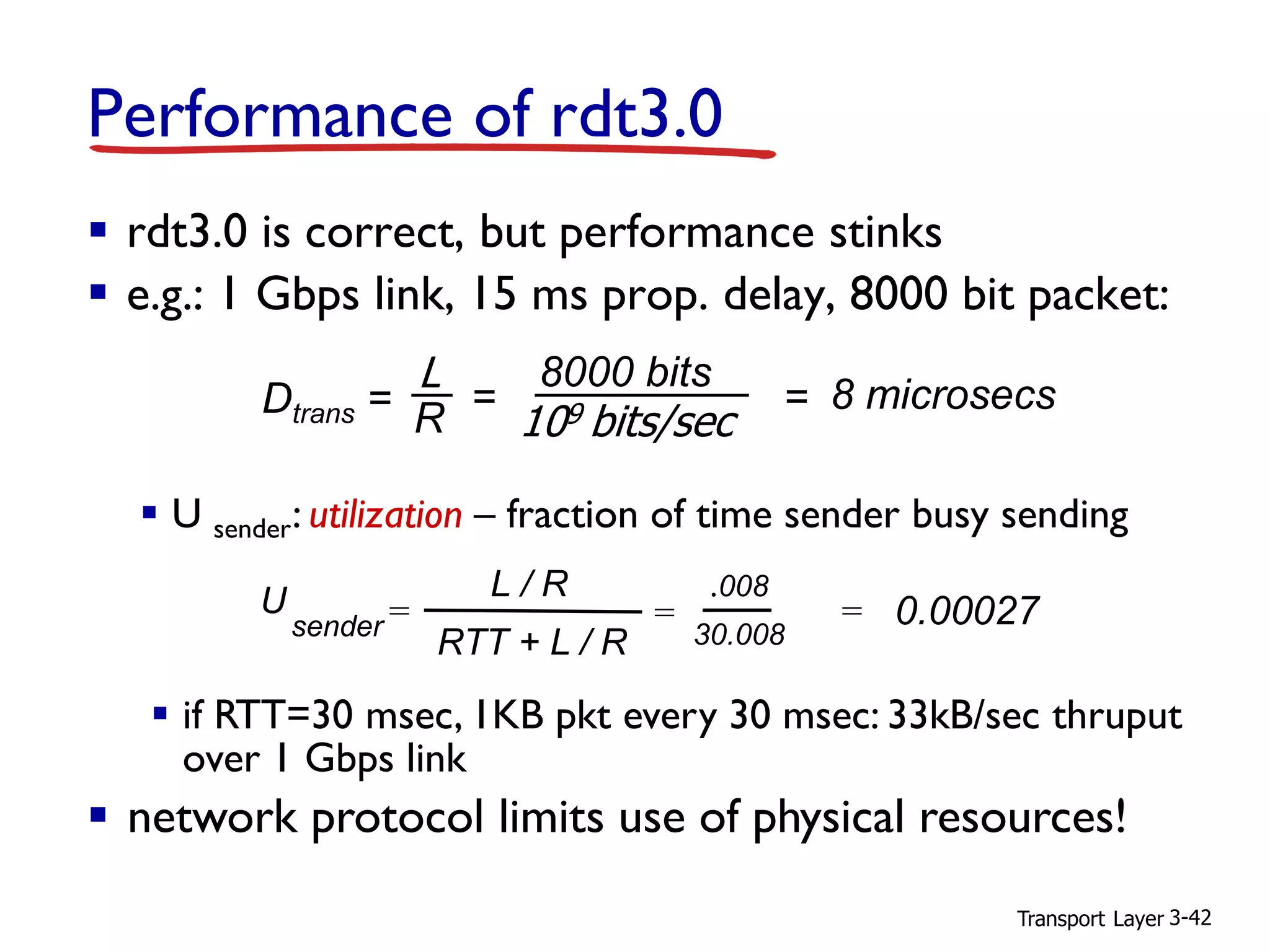 Transport Layer 3-42
Performance of rdt3.0
▪ rdt3.0 is correct, but performance stinks
▪ e.g.: 1 Gbps link, 15 ms prop. delay, 8000 bit packet:
▪ U sender: utilization – fraction of time sender busy sending
U
sender =
.008
30.008
= 0.00027
L / R
RTT + L / R
=
▪ if RTT=30 msec, 1KB pkt every 30 msec: 33kB/sec thruput
over 1 Gbps link
▪ network protocol limits use of physical resources!
Dtrans =
L
R
8000 bits
109 bits/sec
= = 8 microsecs
 