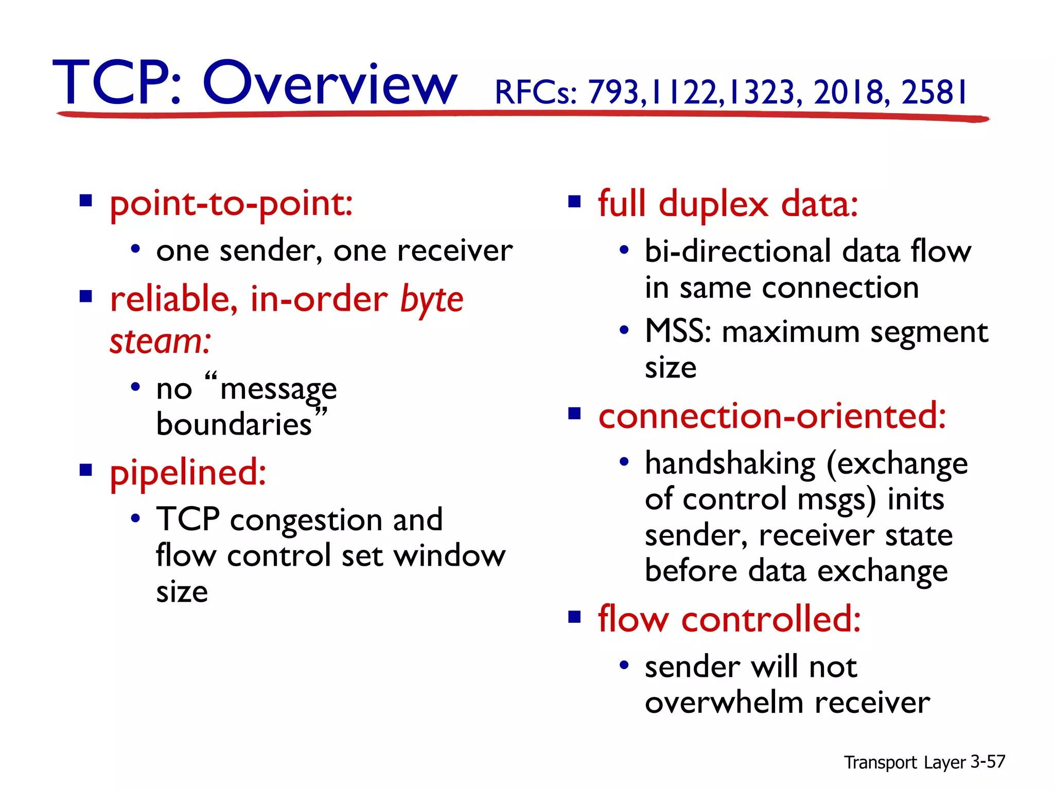 Transport Layer 3-57
TCP: Overview RFCs: 793,1122,1323, 2018, 2581
▪ full duplex data:
• bi-directional data flow
in same connection
• MSS: maximum segment
size
▪ connection-oriented:
• handshaking (exchange
of control msgs) inits
sender, receiver state
before data exchange
▪ flow controlled:
• sender will not
overwhelm receiver
▪ point-to-point:
• one sender, one receiver
▪ reliable, in-order byte
steam:
• no “message
boundaries”
▪ pipelined:
• TCP congestion and
flow control set window
size
 