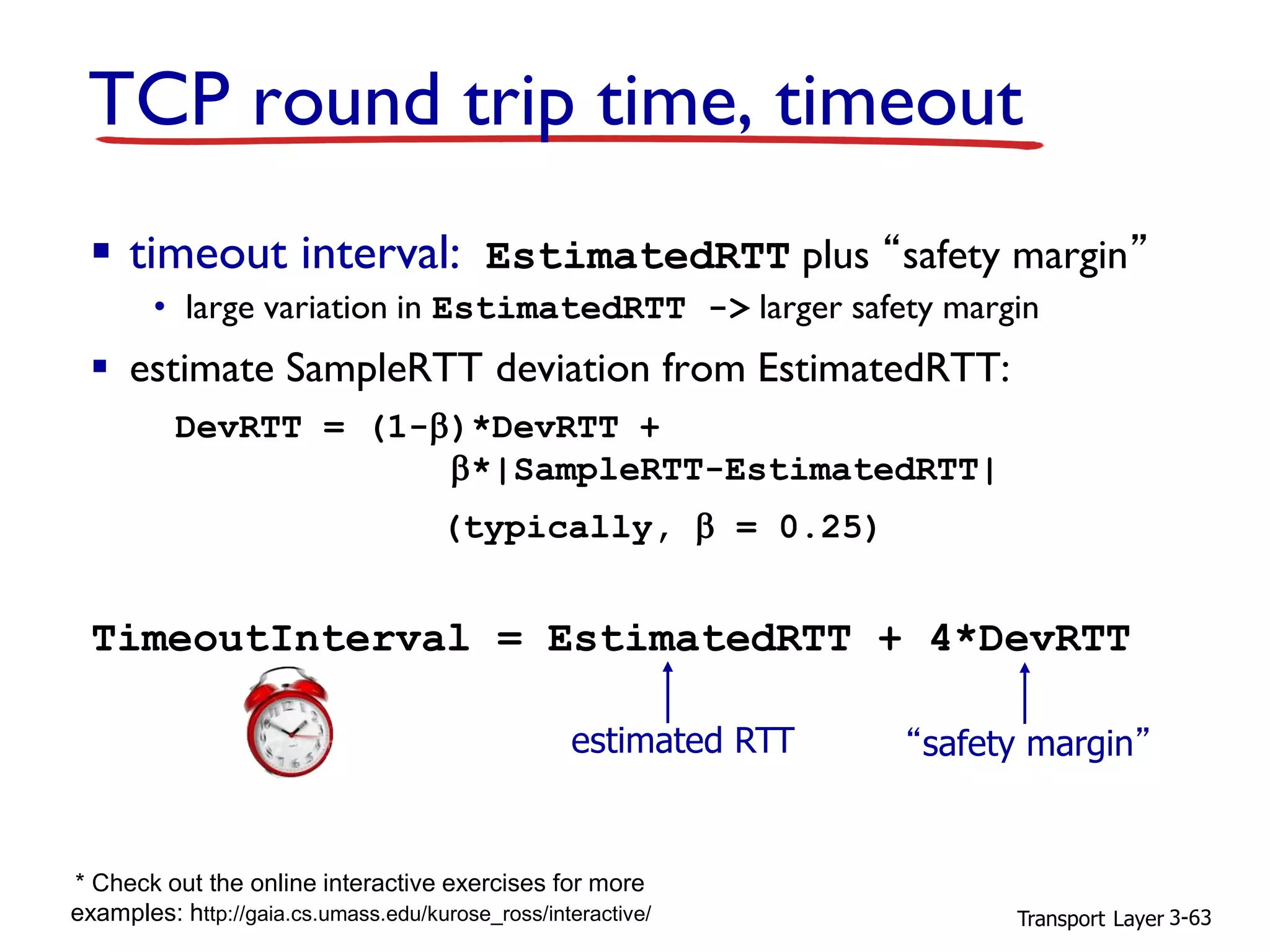 Transport Layer 3-63
▪ timeout interval: EstimatedRTT plus “safety margin”
• large variation in EstimatedRTT -> larger safety margin
▪ estimate SampleRTT deviation from EstimatedRTT:
DevRTT = (1-)*DevRTT +
*|SampleRTT-EstimatedRTT|
TCP round trip time, timeout
(typically,  = 0.25)
TimeoutInterval = EstimatedRTT + 4*DevRTT
estimated RTT “safety margin”
* Check out the online interactive exercises for more
examples: http://gaia.cs.umass.edu/kurose_ross/interactive/
 