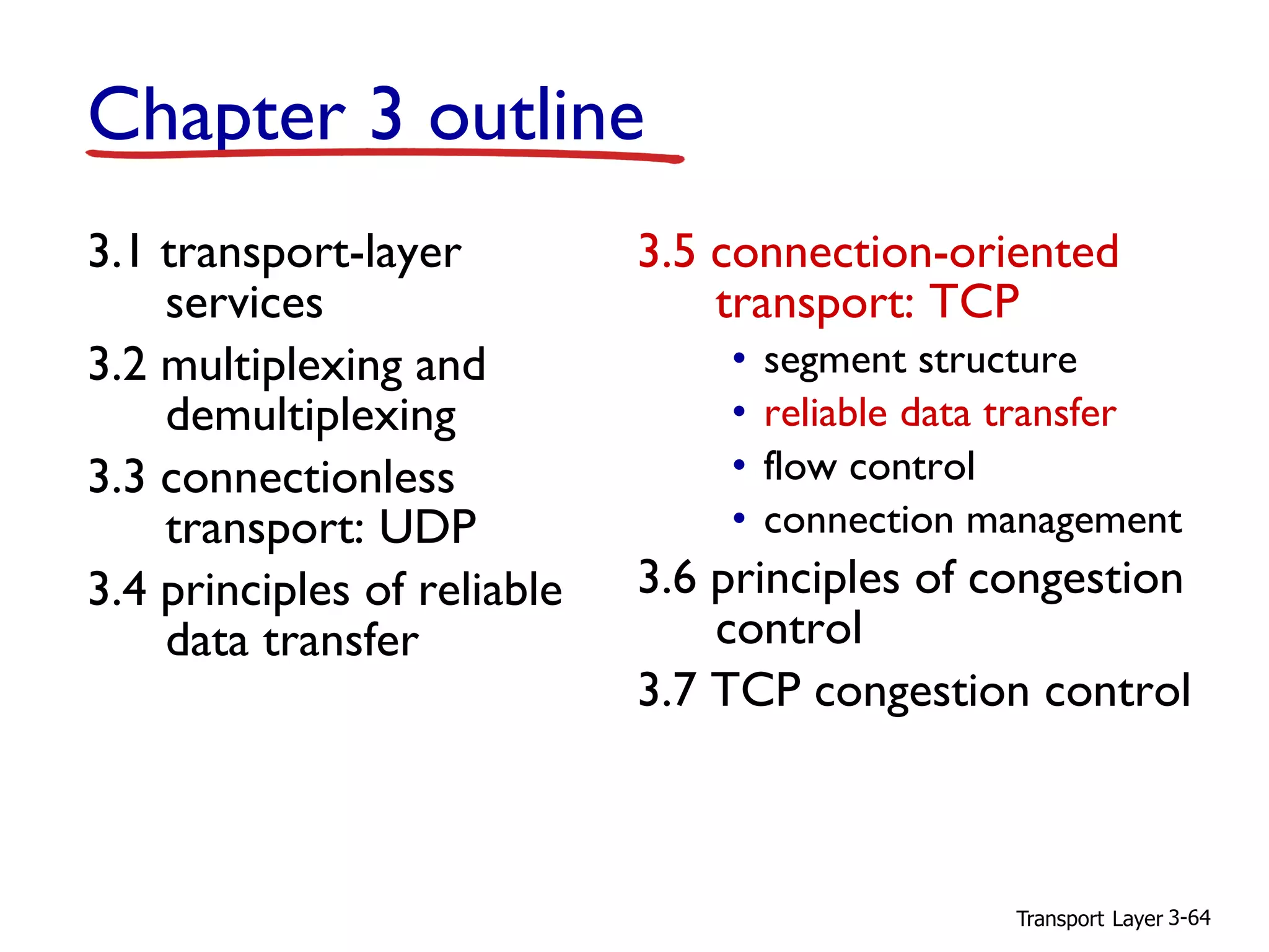 Transport Layer 3-64
Chapter 3 outline
3.1 transport-layer
services
3.2 multiplexing and
demultiplexing
3.3 connectionless
transport: UDP
3.4 principles of reliable
data transfer
3.5 connection-oriented
transport: TCP
• segment structure
• reliable data transfer
• flow control
• connection management
3.6 principles of congestion
control
3.7 TCP congestion control
 