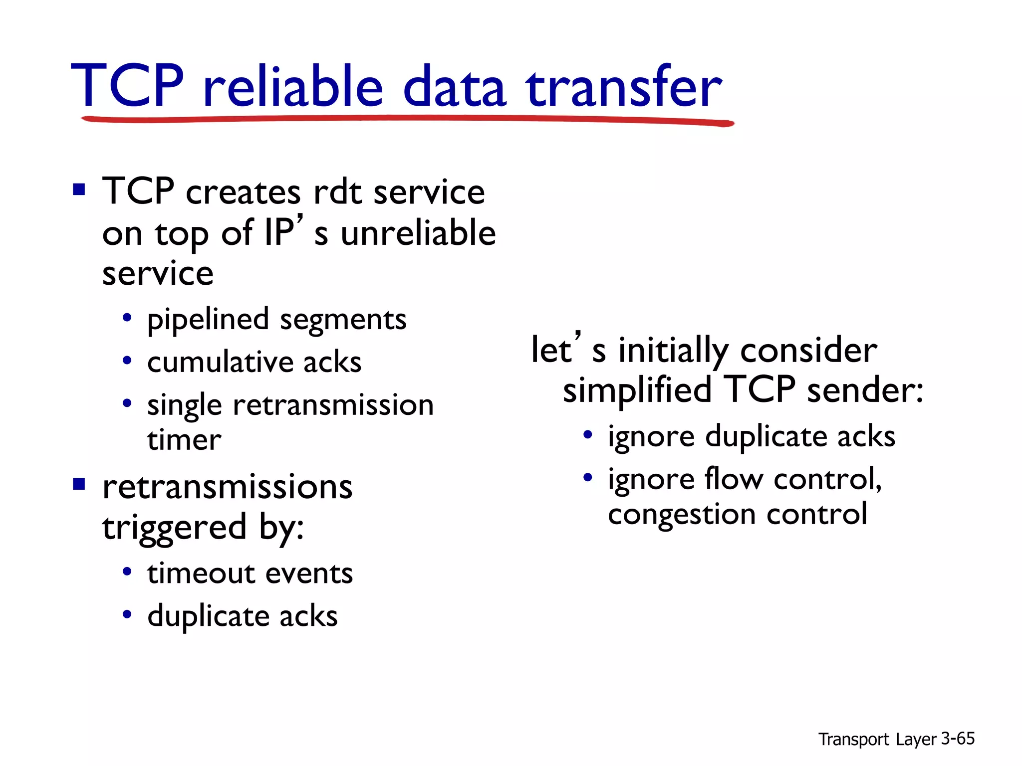 Transport Layer 3-65
TCP reliable data transfer
▪ TCP creates rdt service
on top of IP’s unreliable
service
• pipelined segments
• cumulative acks
• single retransmission
timer
▪ retransmissions
triggered by:
• timeout events
• duplicate acks
let’s initially consider
simplified TCP sender:
• ignore duplicate acks
• ignore flow control,
congestion control
 