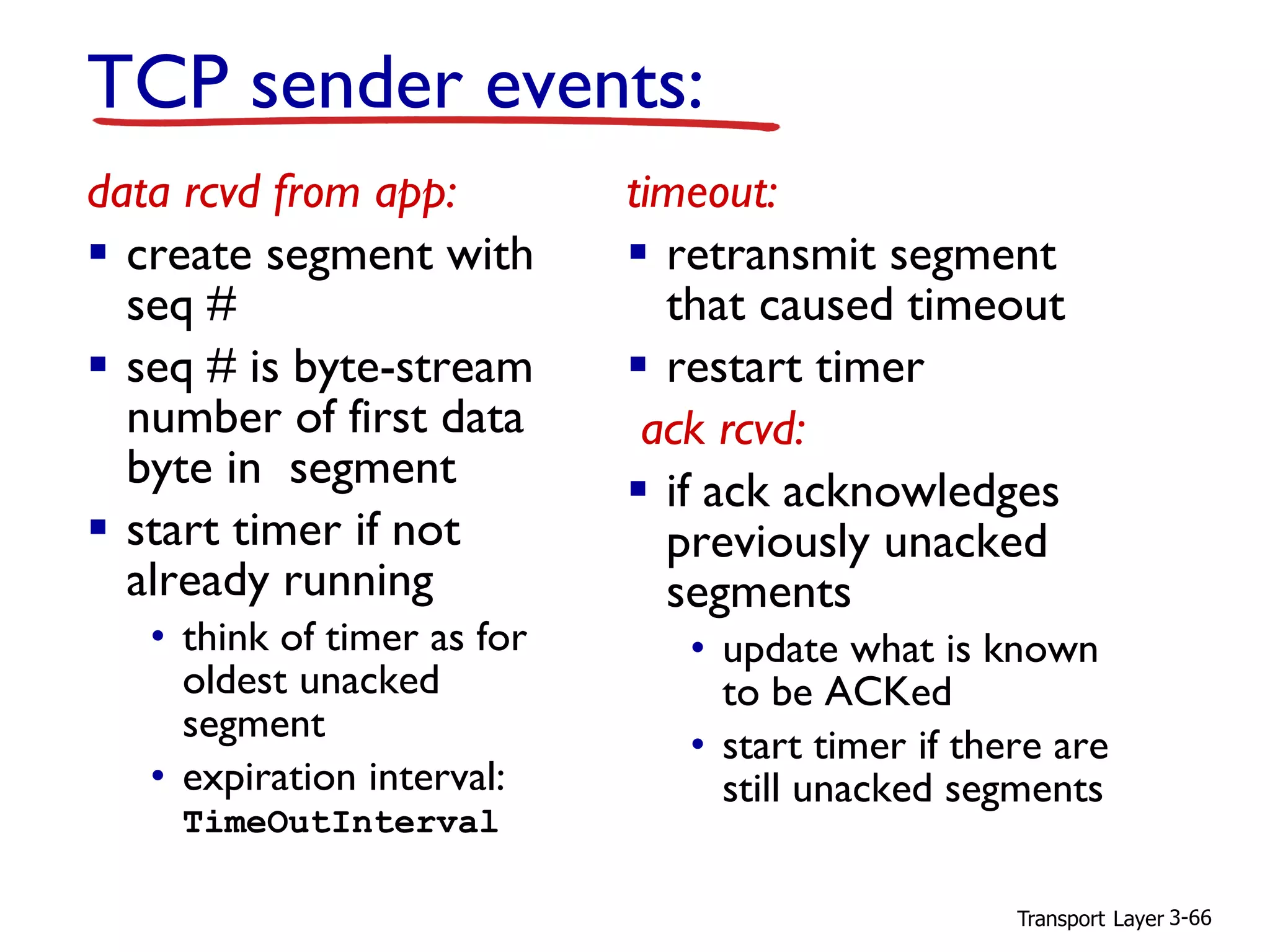 Transport Layer 3-66
TCP sender events:
data rcvd from app:
▪ create segment with
seq #
▪ seq # is byte-stream
number of first data
byte in segment
▪ start timer if not
already running
• think of timer as for
oldest unacked
segment
• expiration interval:
TimeOutInterval
timeout:
▪ retransmit segment
that caused timeout
▪ restart timer
ack rcvd:
▪ if ack acknowledges
previously unacked
segments
• update what is known
to be ACKed
• start timer if there are
still unacked segments
 