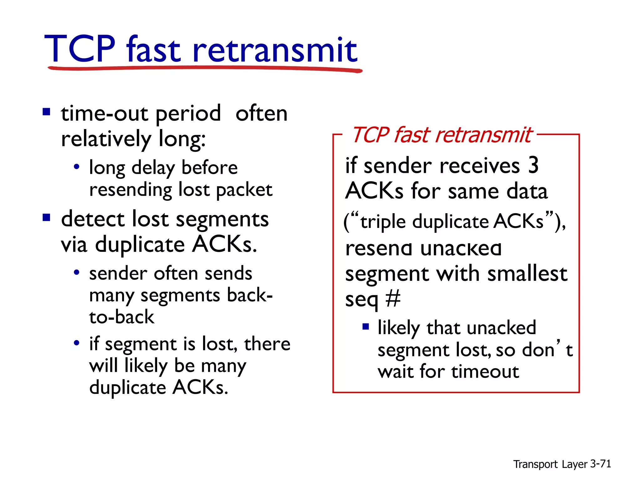 Transport Layer 3-71
TCP fast retransmit
▪ time-out period often
relatively long:
• long delay before
resending lost packet
▪ detect lost segments
via duplicate ACKs.
• sender often sends
many segments back-
to-back
• if segment is lost, there
will likely be many
duplicate ACKs.
if sender receives 3
ACKs for same data
(“triple duplicate ACKs”),
resend unacked
segment with smallest
seq #
▪ likely that unacked
segment lost, so don’t
wait for timeout
TCP fast retransmit
(“triple duplicate ACKs”),
 