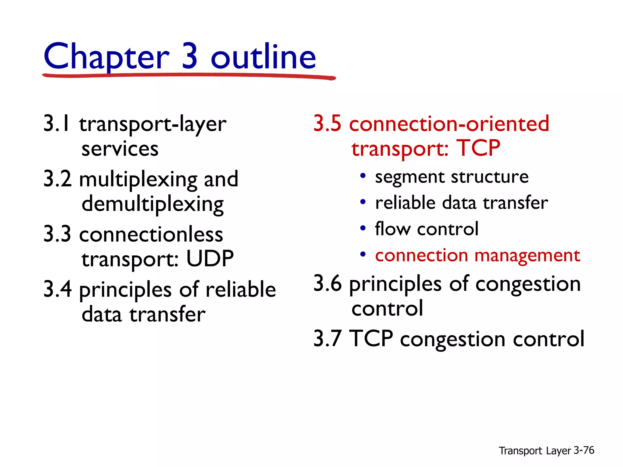 Transport Layer 3-76
Chapter 3 outline
3.1 transport-layer
services
3.2 multiplexing and
demultiplexing
3.3 connectionless
transport: UDP
3.4 principles of reliable
data transfer
3.5 connection-oriented
transport: TCP
• segment structure
• reliable data transfer
• flow control
• connection management
3.6 principles of congestion
control
3.7 TCP congestion control
 