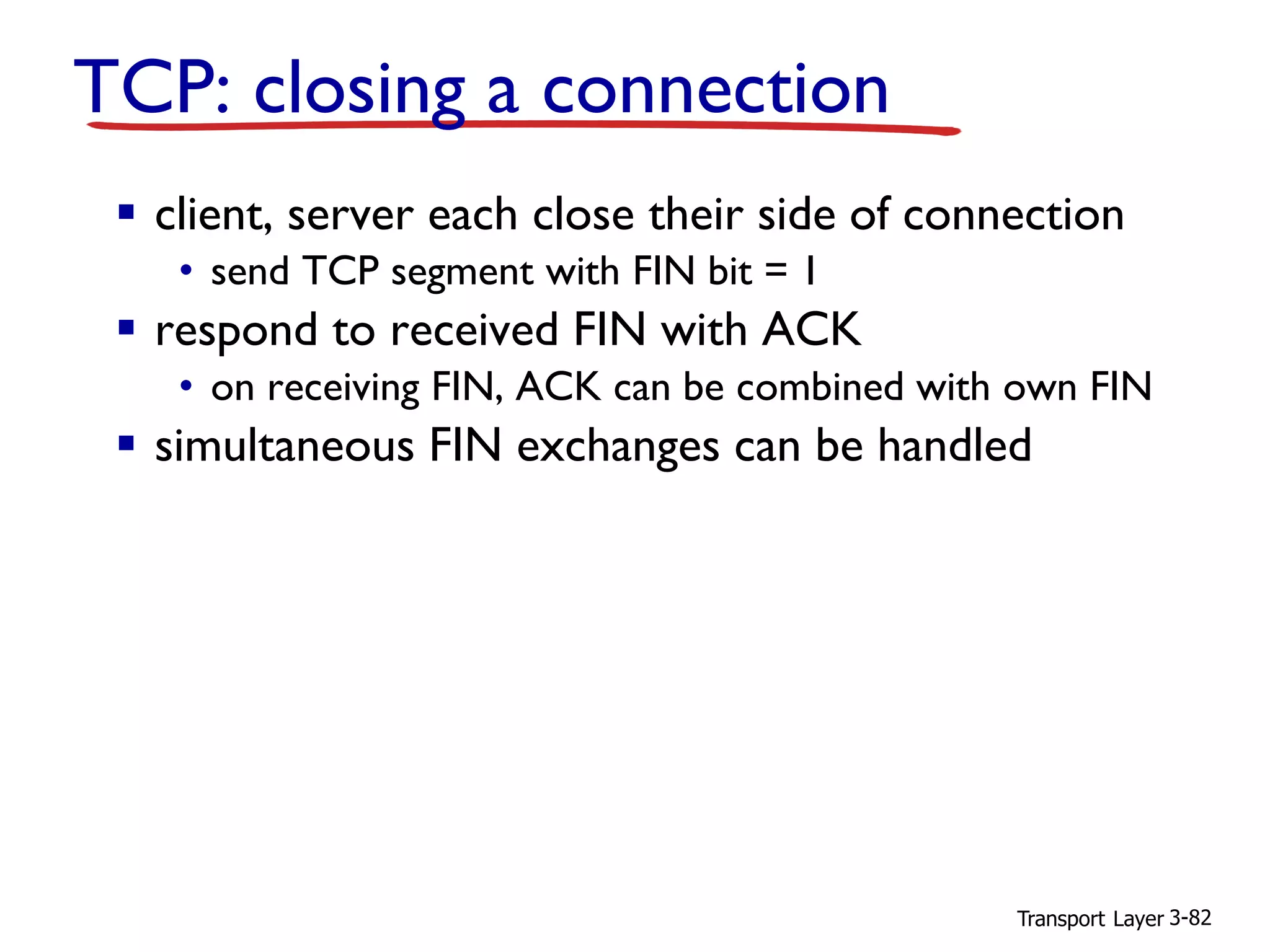 Transport Layer 3-82
TCP: closing a connection
▪ client, server each close their side of connection
• send TCP segment with FIN bit = 1
▪ respond to received FIN with ACK
• on receiving FIN, ACK can be combined with own FIN
▪ simultaneous FIN exchanges can be handled
 