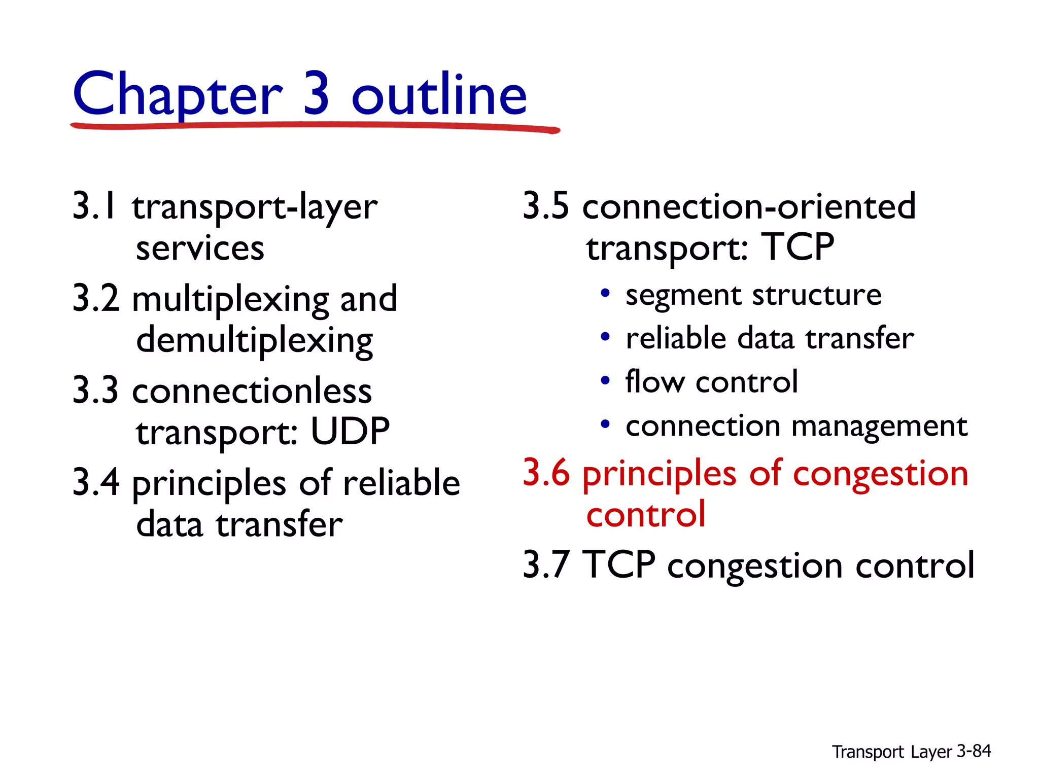 Transport Layer 3-84
Chapter 3 outline
3.1 transport-layer
services
3.2 multiplexing and
demultiplexing
3.3 connectionless
transport: UDP
3.4 principles of reliable
data transfer
3.5 connection-oriented
transport: TCP
• segment structure
• reliable data transfer
• flow control
• connection management
3.6 principles of congestion
control
3.7 TCP congestion control
 