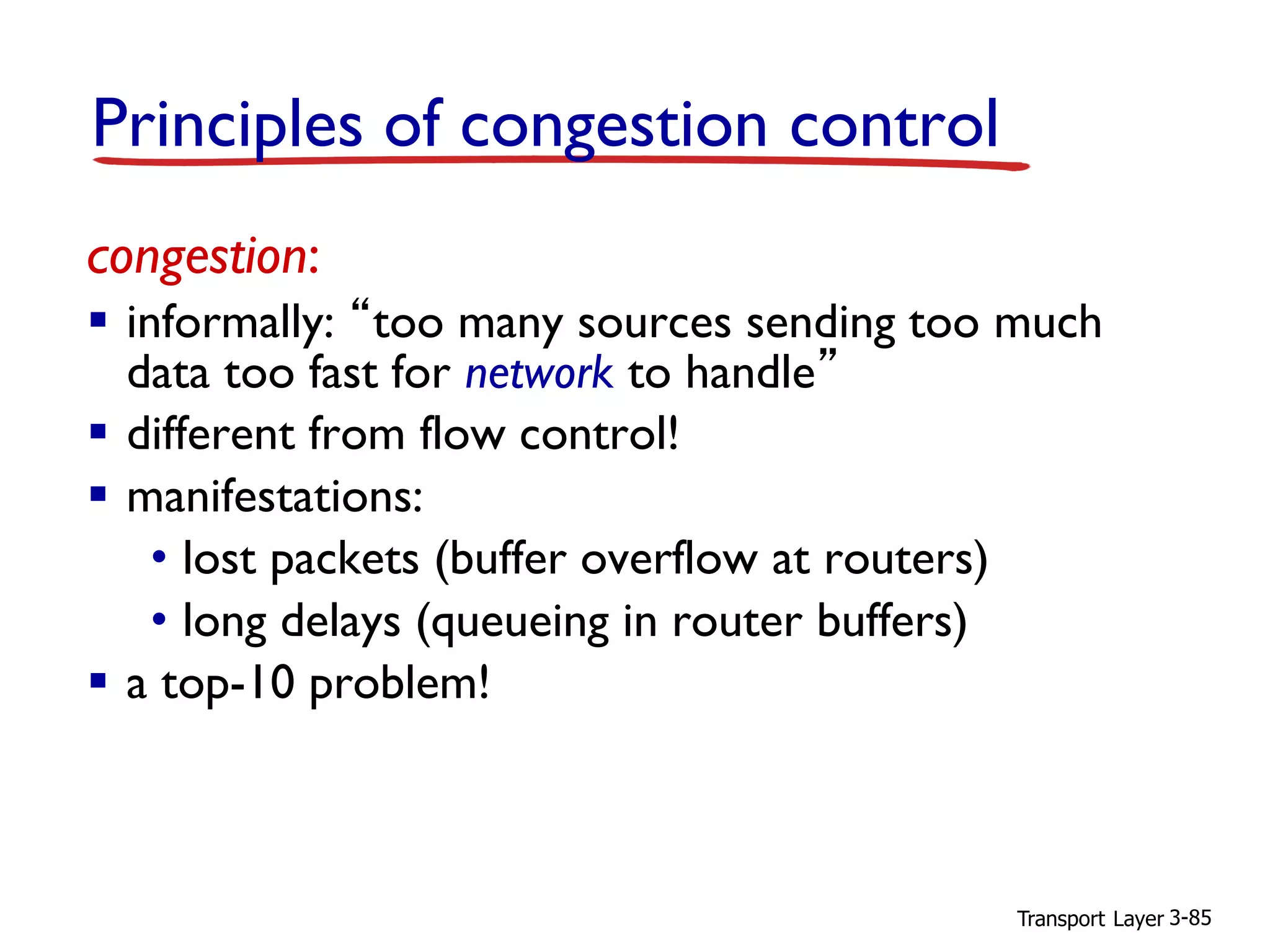 Transport Layer 3-85
congestion:
▪ informally: “too many sources sending too much
data too fast for network to handle”
▪ different from flow control!
▪ manifestations:
• lost packets (buffer overflow at routers)
• long delays (queueing in router buffers)
▪ a top-10 problem!
Principles of congestion control
 