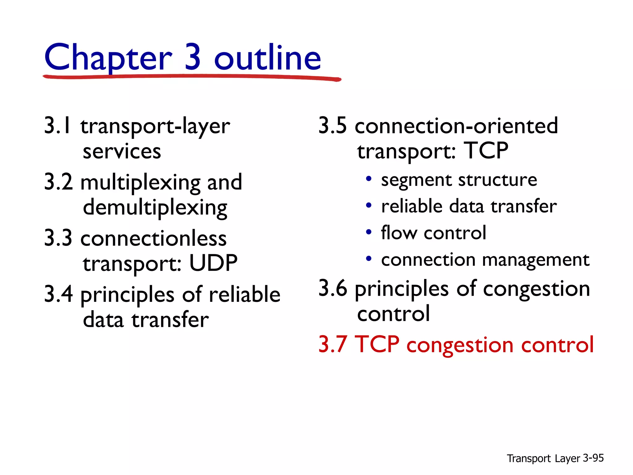 Transport Layer 3-95
Chapter 3 outline
3.1 transport-layer
services
3.2 multiplexing and
demultiplexing
3.3 connectionless
transport: UDP
3.4 principles of reliable
data transfer
3.5 connection-oriented
transport: TCP
• segment structure
• reliable data transfer
• flow control
• connection management
3.6 principles of congestion
control
3.7 TCP congestion control
 