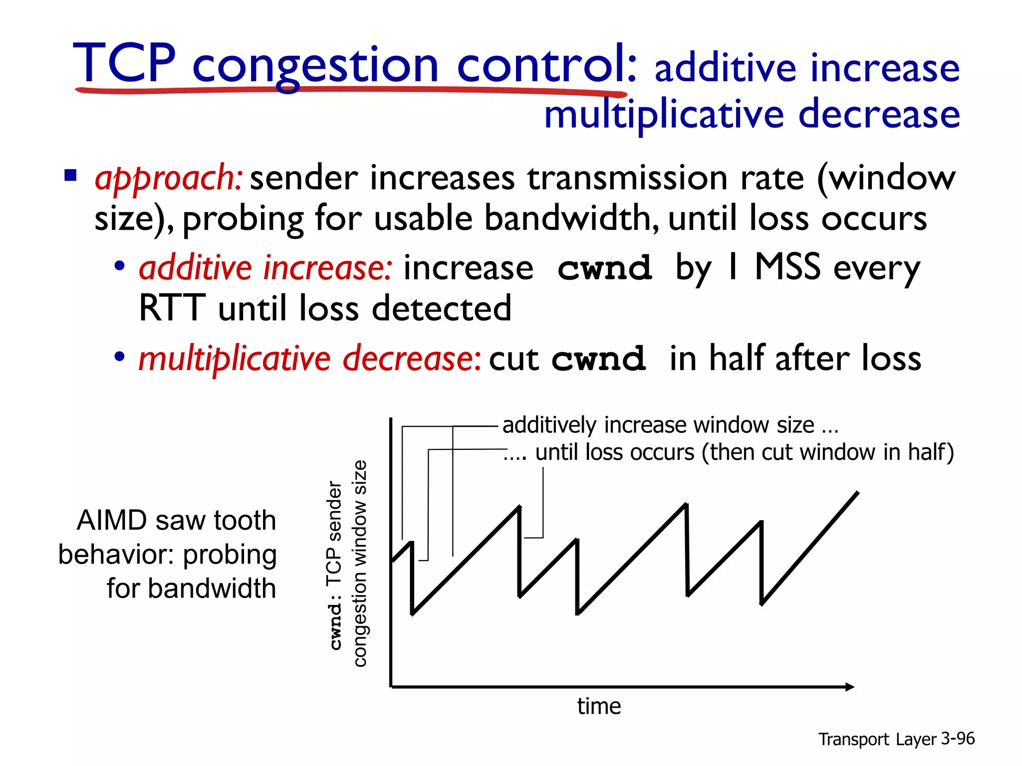 Transport Layer 3-96
TCP congestion control: additive increase
multiplicative decrease
▪ approach: sender increases transmission rate (window
size), probing for usable bandwidth, until loss occurs
• additive increase: increase cwnd by 1 MSS every
RTT until loss detected
• multiplicative decrease: cut cwnd in half after loss
cwnd:TCPsender
congestionwindowsize
AIMD saw tooth
behavior: probing
for bandwidth
additively increase window size …
…. until loss occurs (then cut window in half)
time
 