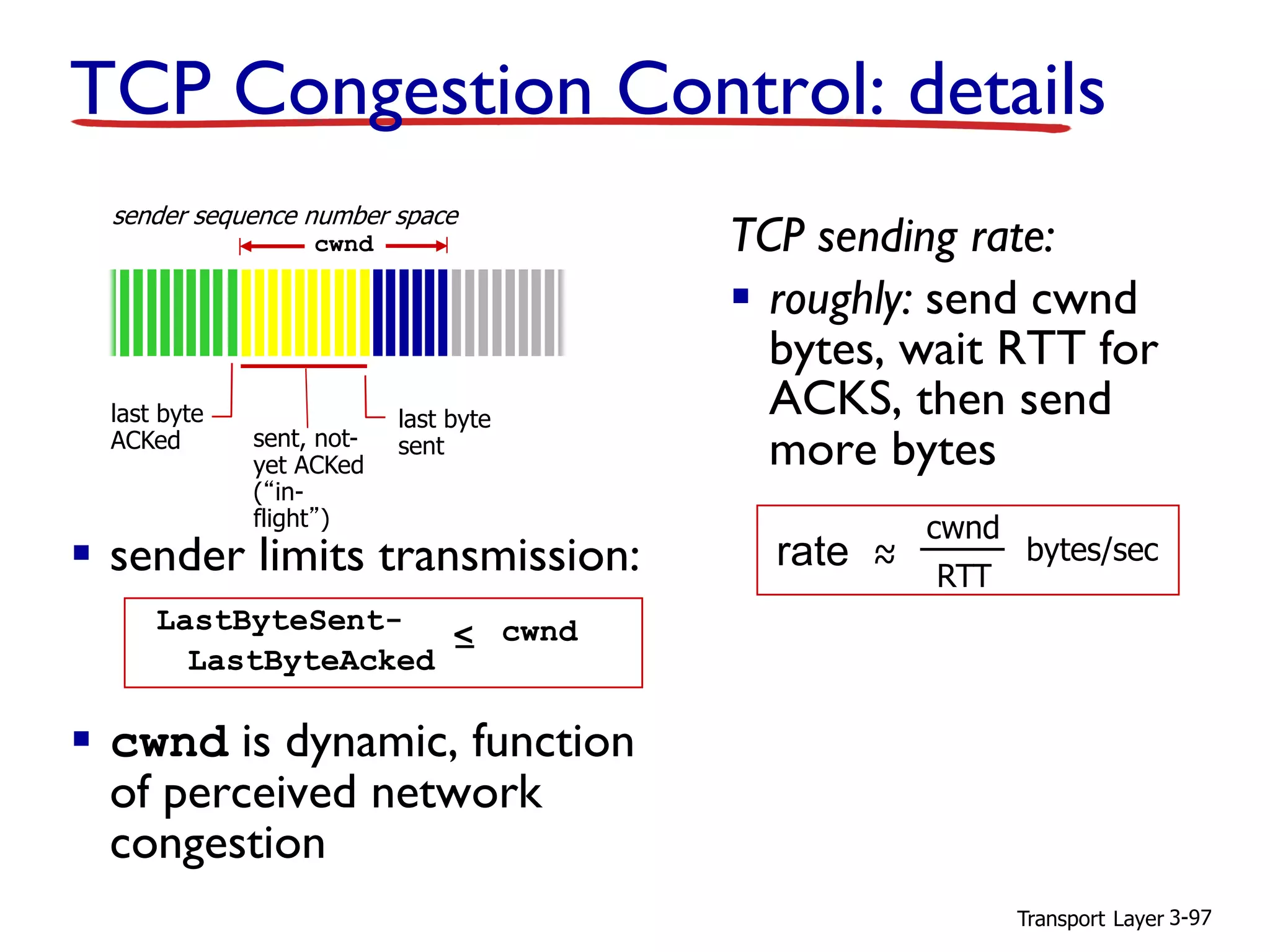 Transport Layer 3-97
TCP Congestion Control: details
▪ sender limits transmission:
▪ cwnd is dynamic, function
of perceived network
congestion
TCP sending rate:
▪ roughly: send cwnd
bytes, wait RTT for
ACKS, then send
more bytes
last byte
ACKed sent, not-
yet ACKed
(“in-
flight”)
last byte
sent
cwnd
LastByteSent-
LastByteAcked
< cwnd
sender sequence number space
rate ~~
cwnd
RTT
bytes/sec
 