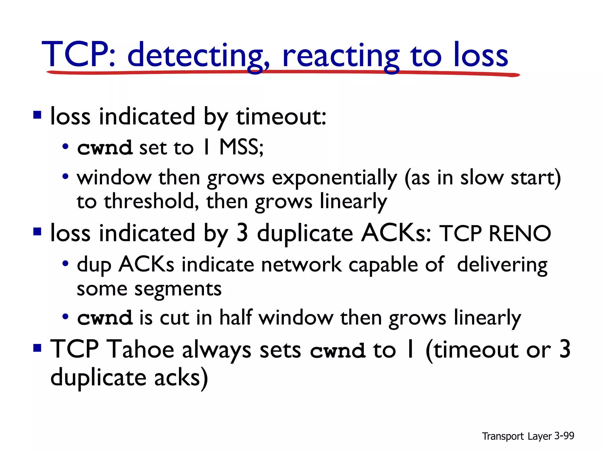 Transport Layer 3-99
TCP: detecting, reacting to loss
▪ loss indicated by timeout:
• cwnd set to 1 MSS;
• window then grows exponentially (as in slow start)
to threshold, then grows linearly
▪ loss indicated by 3 duplicate ACKs: TCP RENO
• dup ACKs indicate network capable of delivering
some segments
• cwnd is cut in half window then grows linearly
▪ TCP Tahoe always sets cwnd to 1 (timeout or 3
duplicate acks)
 