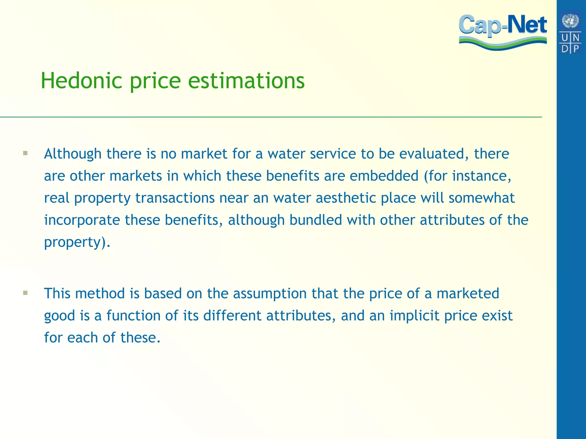 Hedonic price estimations  Although there is no market for a water service to be evaluated, there are other markets in which these benefits are embedded (for instance, real property transactions near an water aesthetic place will somewhat incorporate these benefits, although bundled with other attributes of the property).  This method is based on the assumption that the price of a marketed good is a function of its different attributes, and an implicit price exist for each of these.  